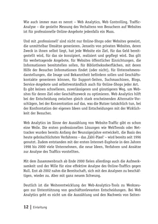 Wie auch immer man es nennt – Web Analytics, Web Controlling, Traffic-
Analyse – die gezielte Messung des Verhaltens von Besuchern auf Websites
ist für professionelle Online-Angebote jedenfalls ein Muss.

Und mit ‚professionell‘ sind nicht nur Online-Shops oder Websites gemeint,
die unmittelbar Umsätze generieren. Jenseits von privaten Websites, deren
Zweck in ihnen selbst liegt, hat jede Website ein Ziel, für das Geld bereit-
gestellt wird, für das sie konzipiert, realisiert und gepflegt wird. Das gilt
für werbetragende Angebote, für Websites öffentlicher Einrichtungen, die
Informationen bereitstellen sollen, für Bibliotheksoberflächen, mit deren
Hilfe der Besucher Informationen findet (oder nicht), für Unternehmens-
darstellungen, die Image und Bekanntheit befördern sollen und Geschäfts-
kontakte generieren können, für Support-Seiten, Suchmaschinen, Blogs,
Service-Angebote und selbstverständlich auch für Online-Shops jeder Art.
Es gibt keinen schnelleren, zuverlässigeren und günstigeren Weg, um Web-
sites für deren Ziel oder Geschäftszweck zu optimieren. Web Analytics hilft
bei der Entscheidung zwischen gleich stark erscheinenden Alternativ-Vor-
schlägen, bei der Konzentration auf das, was die Nutzer tatsächlich tun, bei
der Konfrontation der eigenen Ideen und Entscheidungen mit der Wirklich-
keit der Besucher.

Web Analytics im Sinne der Auszählung von Website-Traffic gibt es schon
eine Weile. Die ersten professionellen Lösungen wie WebTrends oder Net-
tracker wurden bereits Anfang der Neunzigerjahre entwickelt, die Basis des
heute gebräuchlichsten Verfahrens – das ‚Zähl-Pixel‘ – wird bereits seit 1996
genutzt. Zudem entstanden mit der ersten Internet-Euphorie in den Jahren
1998 bis 2000 viele Unternehmen, die neue Ideen, Verfahren und Ansätze
zur Analyse des Traffics vorstellten.

Mit dem Zusammenbruch ab Ende 2000 fielen allerdings auch die Aufmerk-
samkeit und der Wille für eine effektive Analyse des Online-Traffics gegen
Null. Erst ab 2002 nahm die Bereitschaft, sich mit den Analysen zu beschäf-
tigen, wieder zu. Aber mit ganz neuem Schwung.

Deutlich ist die Weiterentwicklung der Web-Analytics-Tools zu Werkzeu-
gen zur Unterstützung von geschäftsrelevanten Entscheidungen. Bei Web
Analytics geht es nicht um die Auszählung und den Nachweis von Seiten-


12 | Einleitung
 