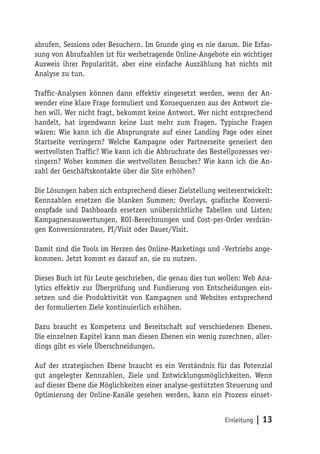 abrufen, Sessions oder Besuchern. Im Grunde ging es nie darum. Die Erfas-
sung von Abrufzahlen ist für werbetragende Online-Angebote ein wichtiger
Ausweis ihrer Popularität, aber eine einfache Auszählung hat nichts mit
Analyse zu tun.

Traffic-Analysen können dann effektiv eingesetzt werden, wenn der An-
wender eine klare Frage formuliert und Konsequenzen aus der Antwort zie-
hen will. Wer nicht fragt, bekommt keine Antwort. Wer nicht entsprechend
handelt, hat irgendwann keine Lust mehr zum Fragen. Typische Fragen
wären: Wie kann ich die Absprungrate auf einer Landing Page oder einer
Startseite verringern? Welche Kampagne oder Partnerseite generiert den
wertvollsten Traffic? Wie kann ich die Abbruchrate des Bestellpozesses ver-
ringern? Woher kommen die wertvollsten Besucher? Wie kann ich die An-
zahl der Geschäftskontakte über die Site erhöhen?

Die Lösungen haben sich entsprechend dieser Zielstellung weiterentwickelt:
Kennzahlen ersetzen die blanken Summen; Overlays, grafische Konversi-
onspfade und Dashboards ersetzen unübersichtliche Tabellen und Listen;
Kampagnenauswertungen, ROI-Berechnungen und Cost-per-Order verdrän-
gen Konversionsraten, PI/Visit oder Dauer/Visit.

Damit sind die Tools im Herzen des Online-Marketings und -Vertriebs ange-
kommen. Jetzt kommt es darauf an, sie zu nutzen.

Dieses Buch ist für Leute geschrieben, die genau dies tun wollen: Web Ana-
lytics effektiv zur Überprüfung und Fundierung von Entscheidungen ein-
setzen und die Produktivität von Kampagnen und Websites entsprechend
der formulierten Ziele kontinuierlich erhöhen.

Dazu braucht es Kompetenz und Bereitschaft auf verschiedenen Ebenen.
Die einzelnen Kapitel kann man diesen Ebenen ein wenig zurechnen, aller-
dings gibt es viele Überschneidungen.

Auf der strategischen Ebene braucht es ein Verständnis für das Potenzial
gut angelegter Kennzahlen, Ziele und Entwicklungsmöglichkeiten. Wenn
auf dieser Ebene die Möglichkeiten einer analyse-gestützten Steuerung und
Optimierung der Online-Kanäle gesehen werden, kann ein Prozess einset-


                                                            Einleitung   | 13
 