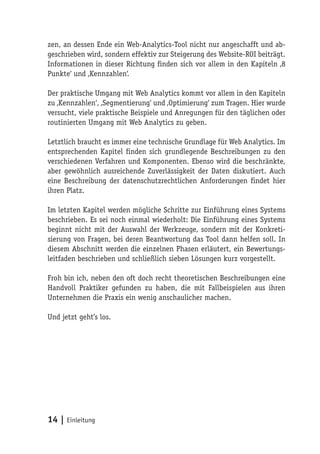 zen, an dessen Ende ein Web-Analytics-Tool nicht nur angeschafft und ab-
geschrieben wird, sondern effektiv zur Steigerung des Website-ROI beiträgt.
Informationen in dieser Richtung finden sich vor allem in den Kapiteln ‚8
Punkte‘ und ‚Kennzahlen‘.

Der praktische Umgang mit Web Analytics kommt vor allem in den Kapiteln
zu ‚Kennzahlen‘, ‚Segmentierung‘ und ‚Optimierung‘ zum Tragen. Hier wurde
versucht, viele praktische Beispiele und Anregungen für den täglichen oder
routinierten Umgang mit Web Analytics zu geben.

Letztlich braucht es immer eine technische Grundlage für Web Analytics. Im
entsprechenden Kapitel finden sich grundlegende Beschreibungen zu den
verschiedenen Verfahren und Komponenten. Ebenso wird die beschränkte,
aber gewöhnlich ausreichende Zuverlässigkeit der Daten diskutiert. Auch
eine Beschreibung der datenschutzrechtlichen Anforderungen findet hier
ihren Platz.

Im letzten Kapitel werden mögliche Schritte zur Einführung eines Systems
beschrieben. Es sei noch einmal wiederholt: Die Einführung eines Systems
beginnt nicht mit der Auswahl der Werkzeuge, sondern mit der Konkreti-
sierung von Fragen, bei deren Beantwortung das Tool dann helfen soll. In
diesem Abschnitt werden die einzelnen Phasen erläutert, ein Bewertungs-
leitfaden beschrieben und schließlich sieben Lösungen kurz vorgestellt.

Froh bin ich, neben den oft doch recht theoretischen Beschreibungen eine
Handvoll Praktiker gefunden zu haben, die mit Fallbeispielen aus ihren
Unternehmen die Praxis ein wenig anschaulicher machen.

Und jetzt geht’s los.




14 | Einleitung
 