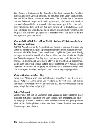 Die folgenden Erklärungen der Begriffe sollen hier weniger die Funktion
eines klassischen Glossars erfüllen, als vielmehr dem Leser dabei helfen,
das Vokabular dieses Buches zu verstehen. Die Sprache des E-Commerce
und des Internet insgesamt ist sehr dynamisch, schillernd, oft unscharf
und wechselnden Moden unterworfen. Das kann man gut finden oder nicht,
aber mit diesem Buch wird sich das auch nicht ändern. Im Folgenden also
eine Erklärung der Begriffe, wie sie in diesem Buch benutzt werden, ohne
Anspruch auf Allgemeingültigkeit oder das letzte Wort. In Klammern finden
sich synonym genutzte Worte.

Web Analytics (Web Controlling, Traffic-Analyse, Clickstream-Analyse,
Bewegungs-Analysen)
Mit Web Analytics wird die Gesamtheit des Prozesses von der Erhebung der
Daten bis zur Erarbeitung von Optimierungsempfehlungen oder Zielgruppen-
analysen mit Hilfe dieser Daten bezeichnet. ‚Logfile-Analysen‘ wird häufig
synonym verstanden, verhält sich aber zu Web Analytics wie die Astrologie
zur Zukunftsprognose: Ein Weg unter mehreren und nicht immer der si-
cherste. In Deutschland wird zudem oft von ‚Web Controlling‘ gesprochen.
Worin auch immer der genaue Nutzen dieser deutschen Wort-Neuschöpfung
liegt: Im Sinne einer Anknüpfung an internationale Zusammenhänge wird
hier vorwiegend von Web Analytics oder Traffic-Analysen gesprochen.

Website (Online-Angebot, Site)
Unter einer Website wird eine unbestimmte Gesamtheit einer Anzahl ein-
zelner Webpages hinter einer URL verstanden. So verbergen sich hinter
der Website www.idealobserver.de vielleicht 100 einzelne Webpages, hinter
www.spiegel.de sicher einige 1000.

Seite (Webpage)
Dummerweise hat sich im Deutschen kein Äquivalent zum englischen ‚page‘
etabliert. Mit ‚Seite‘ wird hier, wie auch sonst üblich, manchmal die einzel-
ne Webpage, manchmal aber auch eine Website gemeint. Der geneigte Leser
wird keine Schwierigkeiten haben, aus dem Kontext die eine oder andere
Bedeutung zu erschließen.




16 | Erläuterung einiger oft verwendeter Begriffe
 