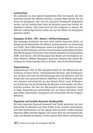 Landing Page
Die ‚Landeseite‘ ist eine speziell eingerichtete Seite für Besuche, die über
bestimmte Kanäle eine Website erreichen. Landing Pages können für alle
Arten von Kampagnen, aber auch für organische Suchbegriffe eingerichtet
werden. Auf der Landing Page findet der Besucher genau jene Inhalte, de-
retwegen er kommt, ohne lange durch die Site navigieren zu müssen. Mit
Hilfe der Landing Page können zudem sehr gut die Effekte von Kampagnen
gemessen werden.

Kampagne (E-Mail-, PPC-, Banner-, Affiliate-Kampagne)
Eine Kampagne bezeichnet hier eine meist zeitlich begrenzte Aktion zur
Steigerung der Bekanntheit der Website, beziehungsweise zur Generierung
von Traffic. Eine E-Mail-Kampagne würde zum Beispiel vor allem aus einer
Mail an 10.000 Empfänger und einer entsprechenden Landing Page bestehen.
Eine PPC-Kampagne funktioniert über bezahlte Keywords in Suchmaschinen
(SEM), eine Banner- oder Ad-Kampagne über Banner auf verschiedenen an-
deren Websites, Affiliate-Kampagnen generieren Umsätze über direkte Be-
teiligung der werbetragenden Site an Produkt- oder Service-Bestellungen.

Segmentierung
‚Segmentierung‘ steht im Web Analytics-Umfeld für die differenzierte Be-
trachtung einzelner Nutzer- beziehungsweise Besucher- oder Kundengrup-
pen. So kann sich etwa eine Besuchergruppe durch das Kriterium ‚sind von
Google über das organische Keyword ‚Badehose‘ auf die Website gekommen‘
oder ‚kommen wahrscheinlich aus dem Bereich Berlin‘ (nach IP-Netzkno-
ten-Zuordnung) von der Gesamtheit der Besucher unterscheiden. Als Filter-
kriterien kommen alle über das Web-Analytics-System generierten Daten
in Frage. Segmentierung unterscheidet sich von einem ‚Drill-Down‘ durch
eine tiefere, dauerhaftere, komplexere und umfassendere Art der Gruppen-
definition.

Organische und bezahlte Keywords (Suchbegriffe)
Mit ‚über organische Keywords kommend‘ wird Traffic bezeichnet, der nach
einem Klick des Besuchers auf einen Treffer in der normalen Suchergebnis-
liste einer Suchmaschine auf der eigenen Seite erscheint. Traffic bezahlter
Keywords (SEM) erscheint dagegen nach einem Klick auf eine Keyword-An-
zeige, zum Beispiel ein Adword, auf der eigenen Seite. Klicks nach bezahlten


18 | Erläuterung einiger oft verwendeter Begriffe
 