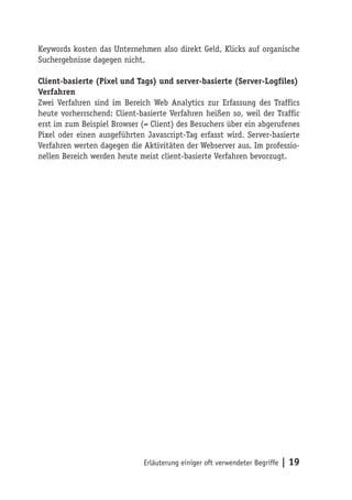 Keywords kosten das Unternehmen also direkt Geld, Klicks auf organische
Suchergebnisse dagegen nicht.

Client-basierte (Pixel und Tags) und server-basierte (Server-Logfiles)
Verfahren
Zwei Verfahren sind im Bereich Web Analytics zur Erfassung des Traffics
heute vorherrschend: Client-basierte Verfahren heißen so, weil der Traffic
erst im zum Beispiel Browser (= Client) des Besuchers über ein abgerufenes
Pixel oder einen ausgeführten Javascript-Tag erfasst wird. Server-basierte
Verfahren werten dagegen die Aktivitäten der Webserver aus. Im professio-
nellen Bereich werden heute meist client-basierte Verfahren bevorzugt.




                             Erläuterung einiger oft verwendeter Begriffe   | 19
 