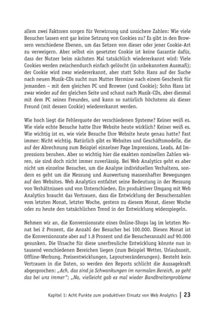 allem zwei Faktoren sorgen für Verwirrung und unsichere Zahlen: Wie viele
Besucher lassen erst gar keine Setzung von Cookies zu? Es gibt in den Brow-
sern verschiedene Ebenen, um das Setzen von dieser oder jener Cookie-Art
zu verweigern. Aber selbst ein gesetzter Cookie ist keine Garantie dafür,
dass der Nutzer beim nächsten Mal tatsächlich wiedererkannt wird: Viele
Cookies werden zwischendurch einfach gelöscht (in unbekanntem Ausmaß);
der Cookie wird zwar wiedererkannt, aber statt Sohn Hans auf der Suche
nach neuen Musik-CDs sucht nun Mutter Hermine nach einem Geschenk für
jemanden – mit dem gleichen PC und Browser (und Cookie); Sohn Hans ist
zwar wieder auf der gleichen Seite und schaut nach Musik-CDs, aber diesmal
mit dem PC seines Freundes, und kann so natürlich höchstens als dieser
Freund (mit dessen Cookie) wiedererkannt werden.

Wie hoch liegt die Fehlerquote der verschiedenen Systeme? Keiner weiß es.
Wie viele echte Besuche hatte Ihre Website heute wirklich? Keiner weiß es.
Wie wichtig ist es, wie viele Besuche Ihre Website heute genau hatte? Fast
immer: Nicht wichtig. Natürlich gibt es Websites und Geschäftsmodelle, die
auf der Abrechnung zum Beispiel einzelner Page Impressions, Leads, Ad Im-
pressions beruhen. Aber so wichtig hier die exakten nominellen Zahlen wä-
ren, sie sind doch nicht immer zuverlässig. Bei Web Analytics geht es aber
nicht um einzelne Besucher, um die Analyse individuellen Verhaltens, son-
dern es geht um die Messung und Auswertung massenhafter Bewegungen
auf den Websites. Web Analytics entfaltet seine Bedeutung in der Messung
von Verhältnissen und von Unterschieden. Ein produktiver Umgang mit Web
Analytics braucht das Vertrauen, dass die Entwicklung der Besucherzahlen
vom letzten Monat, letzter Woche, gestern zu diesem Monat, dieser Woche
oder zu heute den tatsächlichen Trend in der Entwicklung widerspiegeln.

Nehmen wir an, die Konversionsrate eines Online-Shops lag im letzten Mo-
nat bei 2 Prozent, die Anzahl der Besucher bei 100.000. Diesen Monat ist
die Konversionsrate aber auf 1.8 Prozent und die Besucheranzahl auf 90.000
gesunken. Die Ursache für diese unerfreuliche Entwicklung könnte nun in
tausend verschiedenen Bereichen liegen (zum Beispiel Wetter, Urlaubszeit,
Offline-Werbung, Preisentwicklungen, Layoutveränderungen). Besteht kein
Vertrauen in die Daten, so werden den Reports schlicht die Aussagekraft
abgesprochen: „Ach, das sind ja Schwankungen im normalen Bereich, so geht
das bei uns immer“; „Na, vielleicht gab es mal wieder Bandbreitenprobleme


          Kapitel 1: Acht Punkte zum produktiven Einsatz von Web Analytics   | 23
 