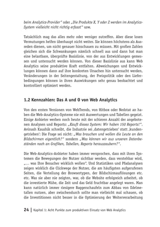 beim Analytics-Provider“ oder „Die Produkte X, Y oder Z werden im Analytics-
System vielleicht nicht richtig erfasst“ usw.

Tatsächlich mag das alles mehr oder weniger zutreffen. Aber diese losen
Vermutungen helfen überhaupt nicht weiter. Sie können höchstens als Aus-
reden dienen, um nicht genauer hinschauen zu müssen. Mit großen Zahlen
gleichen sich die Schwankungen nämlich schnell aus und dann hat man
eine belastbare, überprüfte Basislinie, von der aus Entwicklungen gemes-
sen und untersucht werden können. Von dieser Basislinie aus kann Web
Analytics seine produktive Kraft entfalten. Abweichungen und Entwick-
lungen können dann auf ihre konkreten Ursachen hin untersucht werden,
Veränderungen in der Seitengestaltung, der Preispolitik oder den Liefer-
bedingungen können in ihren Auswirkungen sehr genau beobachtet und
kontrolliert optimiert werden.


1.2 Kennzahlen: Das A und O von Web Analytics

Von den ersten Versionen von WebTrends, von Hitbox oder Nedstat an ha-
ben die Web-Analytics-Systeme nie mit Auswertungen und Tabellen gegeizt.
Einige Anbieter werben noch heute mit der schieren Anzahl der angebote-
nen Analysen und Reports: „Kauft dieses System: Wir haben 150 Reports!“.
Avinash Kaushik schreibt, die Industrie sei ‚datengetrieben‘ statt ‚kunden-
getrieben‘: Die Frage sei nicht: „Was brauchen und wollen die Leute an den
Bildschirmen eigentlich?“ sondern „Was können wir aus unseren Datenbe-
ständen noch an Grafiken, Tabellen, Reports herauszaubern?“.

Die Web-Analytics-Anbieter haben immer versprochen, dass mit ihren Sys-
temen die Bewegungen der Nutzer sichtbar werden, dass verstehbar wird,
„… was Ihre Besucher wirklich wollen“. Und Statistiken und Pfadanalysen
zeigen wirklich die Clickwege der Nutzer, die am häufigsten aufgerufenen
Seiten, die Verteilung der Browsertypen, der Bildschirmauflösungen etc.
etc. Was sie aber nie zeigten, war, ob die Website erfolgreich arbeitet, ob
die investierte Mühe, die Zeit und das Geld fruchtbar angelegt waren. Man
kann natürlich immer riesigere Baggerschaufeln zum Abbau von Edelme-
tallen nutzen, aber zwischendurch sollte man vielleicht mal schauen, ob
die Investitionen nicht besser in die Optimierung der Weiterverarbeitung


24 | Kapitel 1: Acht Punkte zum produktiven Einsatz von Web Analytics
 