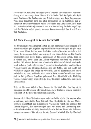 So schwer die konkrete Festlegung von Zwecken und messbarer Zielerrei-
chung auch sein mag: Ohne diesen Schritt bleibt Web Analytics ein Spiel
ohne Gewinner. Die Verfolgung von Entwicklungen von Page Impressions,
Visits oder Besuchern kann nur über Kennzahlen in ein Verhältnis zur Ef-
fektivität der aufgewendeten Mittel (besonders bei Kampagnen, aber auch
für laufende Aufwände) einerseits und zur Beurteilung der Leistungsfähig-
keit der Website selbst gesetzt werden. Kennzahlen sind das A und O von
Web Analytics.


1.3 Ohne Ziele gibt es keinen Fortschritt

Die Optimierung von Internet-Seiten ist ein kontinuierlicher Prozess. Bei
manchen Seiten gibt es jeden Tag viele kleine Veränderungen, es gibt neue
Texte, neue Bilder, Banner oder Produkte. Andere Websites verändern sich
kaum. Sie werden gestaltet und realisiert und dann stehen sie für Monate
unverändert zum Abruf bereit. Gemeinsam ist fast allen Seiten, dass sie
in einem Ein-, Zwei- oder Drei-Jahres-Rhythmus komplett neu gestaltet
werden. Mit diesen Relaunches können die Websites inhaltlich und tech-
nisch auf dem (mehr oder weniger) neuesten Stand gehalten werden. Diese
Veränderungen und Neugestaltungen sind ein Mittel, um sich nicht mit
veraltetem Layout das Image zu verderben, um für Suchmaschinen besser
indizierbar zu sein, vielleicht auch um die Seite nutzerfreundlicher zu ge-
stalten. Bei größeren Projekten gehen oft Tests hinsichtlich der Usability
voraus, Fokusgruppen beurteilen die Site, Umfragen in Panels begleiten die
Entwicklung.

Und, ist die neue Website dann besser als die alte? Klar, das Layout ist
moderner, es gibt bessere oder mindestens mehr Features, bessere Usability,
technisch ist die neue Site sauberer angelegt.

Messbar sind diese Veränderungen meistens leider nicht. Sie werden eher
gemeinsam unterstellt. Zum Beispiel: Eine BtoB-Site ist für das Unter-
nehmen hinsichtlich der allgemeinen Präsenz im Markt, für vereinzelten
Kunden-Support, für Bewerbungen und vor allem zur Gewinnung neu-
er Kundenkontakte wichtig. Gewöhnlich wird keiner dieser vier Faktoren
konkret gemessen: Wie wichtig ist der Support wirklich für die Kunden?


26 | Kapitel 1: Acht Punkte zum produktiven Einsatz von Web Analytics
 