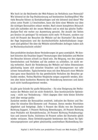 Wie hoch ist die Reichweite der Web-Präsenz im Verhältnis zum Potenzial?
Wie lohnend ist die Top-Positionierung auf bestimmten Suchbegriffen? Wie
viele Besuche führen zu Kontaktanfragen und wie lohnend sind diese? Wie
schon unter Punkt 1.2 beschrieben, kann die Güte einer Website nur über
die richtigen Kennzahlen erfasst werden. Nach einem kompletten Relaunch
sind alle zufrieden mit der neuen Website und es wird das gleiche Traffic-
Analyse-Tool wie vorher zur Auswertung genutzt. Die Anzahl der Seiten
pro Session ist gestiegen? Es verlassen nicht mehr 70 Prozent, sondern nur
noch 60 Prozent der Besucher die Website auf der Startseite? Die Anzahl
der Page Impressions und die durchschnittliche Aufenthaltsdauer insge-
samt sind gefallen? Die über die Website eintreffenden Anfragen haben sich
im Wochendurchschnitt erhöht?

Eine produktive Analyse dieser Veränderungen ist ganz unmöglich. Wo kon-
kret könnten die Ursachen liegen? Vermutungen über Gedanken und Motive
der Besucher können schnell zur Hand sein. Die Neigung, von den eigenen
Gewohnheiten und Vorlieben auf die anderer zu schließen, ist nicht we-
nig verbreitet. Durch die Veränderung der Website auf vielen Dimensionen
gleichzeitig lassen sich einzelne Ursachen und Konsequenzen nur sehr
schwer herausfinden. Typischerweise muss mit dem Relaunch einer Website
eine ganz neue Basislinie für das gewöhnliche Verhalten der Besucher ge-
funden werden. Vorher/Nachher-Vergleiche mögen angestellt werden, kön-
nen aber keine konkreten Momente der Veränderung benennen und damit
auch nicht handlungsrelevant werden.

Es gibt gute Gründe für große Relaunches – für eine Steigerung der Perfor-
mance der Website sind sie nicht förderlich. Eine kontinuierliche Optimie-
rung – nicht nur Veränderung – führt dagegen über viele kleine Schritte
statt über wenige große:
Zunächst werden die Kennzahlen ermittelt, inklusive der Kosten und Um-
sätze für einzelne Site-Elemente und -Prozesse. Davon werden Prioritäten
abgeleitet und festgelegt. Ziele: 5 Prozent der Klicks von der Startseite
Richtung Support, 5 Prozent Richtung Bewerbungen, 20 Prozent Richtung
neue Produkte mit Kontaktformular, 20 Prozent Richtung Produktnaviga-
tion und interne Suche, höchstens 50 Prozent sollen die Startseite gleich
wieder verlassen. Diese Entwicklungsziele bestimmen den Raum für Opti-
mierungsoptionen und geben gleichzeitig unmittelbare Rückmeldung hin-


          Kapitel 1: Acht Punkte zum produktiven Einsatz von Web Analytics   | 27
 