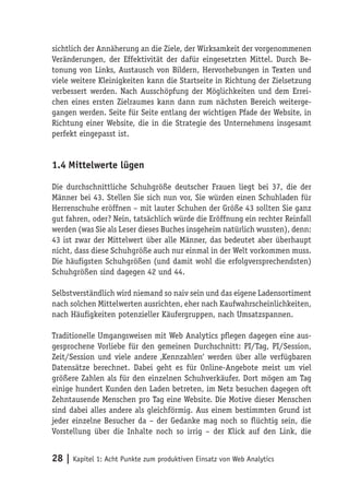 sichtlich der Annäherung an die Ziele, der Wirksamkeit der vorgenommenen
Veränderungen, der Effektivität der dafür eingesetzten Mittel. Durch Be-
tonung von Links, Austausch von Bildern, Hervorhebungen in Texten und
viele weitere Kleinigkeiten kann die Startseite in Richtung der Zielsetzung
verbessert werden. Nach Ausschöpfung der Möglichkeiten und dem Errei-
chen eines ersten Zielraumes kann dann zum nächsten Bereich weiterge-
gangen werden. Seite für Seite entlang der wichtigen Pfade der Website, in
Richtung einer Website, die in die Strategie des Unternehmens insgesamt
perfekt eingepasst ist.


1.4 Mittelwerte lügen

Die durchschnittliche Schuhgröße deutscher Frauen liegt bei 37, die der
Männer bei 43. Stellen Sie sich nun vor, Sie würden einen Schuhladen für
Herrenschuhe eröffnen – mit lauter Schuhen der Größe 43 sollten Sie ganz
gut fahren, oder? Nein, tatsächlich würde die Eröffnung ein rechter Reinfall
werden (was Sie als Leser dieses Buches insgeheim natürlich wussten), denn:
43 ist zwar der Mittelwert über alle Männer, das bedeutet aber überhaupt
nicht, dass diese Schuhgröße auch nur einmal in der Welt vorkommen muss.
Die häufigsten Schuhgrößen (und damit wohl die erfolgversprechendsten)
Schuhgrößen sind dagegen 42 und 44.

Selbstverständlich wird niemand so naiv sein und das eigene Ladensortiment
nach solchen Mittelwerten ausrichten, eher nach Kaufwahrscheinlichkeiten,
nach Häufigkeiten potenzieller Käufergruppen, nach Umsatzspannen.

Traditionelle Umgangsweisen mit Web Analytics pflegen dagegen eine aus-
gesprochene Vorliebe für den gemeinen Durchschnitt: PI/Tag, PI/Session,
Zeit/Session und viele andere ‚Kennzahlen‘ werden über alle verfügbaren
Datensätze berechnet. Dabei geht es für Online-Angebote meist um viel
größere Zahlen als für den einzelnen Schuhverkäufer. Dort mögen am Tag
einige hundert Kunden den Laden betreten, im Netz besuchen dagegen oft
Zehntausende Menschen pro Tag eine Website. Die Motive dieser Menschen
sind dabei alles andere als gleichförmig. Aus einem bestimmten Grund ist
jeder einzelne Besucher da – der Gedanke mag noch so flüchtig sein, die
Vorstellung über die Inhalte noch so irrig – der Klick auf den Link, die


28 | Kapitel 1: Acht Punkte zum produktiven Einsatz von Web Analytics
 