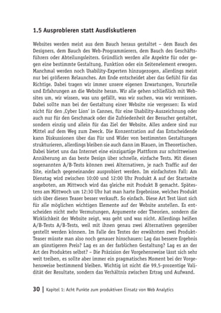 1.5 Ausprobieren statt Ausdiskutieren

Websites werden meist aus dem Bauch heraus gestaltet – dem Bauch des
Designers, dem Bauch des Web-Programmierers, dem Bauch des Geschäfts-
führers oder Abteilungsleiters. Gründlich werden alle Aspekte für oder ge-
gen eine bestimmte Gestaltung, Funktion oder ein Seitenelement erwogen.
Manchmal werden noch Usability-Experten hinzugezogen, allerdings meist
nur bei größeren Relaunches. Am Ende entscheidet aber das Gefühl für das
Richtige. Dabei tragen wir immer unsere eigenen Erwartungen, Vorurteile
und Erfahrungen an die Website heran. Wir alle gehen schließlich mit Web-
sites um, wir wissen, was uns gefällt, was wir suchen, was wir vermissen.
Dabei sollte man bei der Gestaltung einer Website nie vergessen: Es wird
nicht für den ‚Cyber Lion‘ in Cannes, für eine Usability-Auszeichnung oder
auch nur für den Geschmack oder die Zufriedenheit der Besucher gestaltet,
sondern einzig und allein für das Ziel der Website. Alles andere sind nur
Mittel auf dem Weg zum Zweck. Die Konzentration auf das Entscheidende
kann Diskussionen über das Für und Wider von bestimmten Gestaltungen
strukturieren, allerdings bleiben sie auch dann im Blauen, im Theoretischen.
Dabei bietet uns das Internet eine einzigartige Plattform zur schrittweisen
Annäherung an das beste Design über schnelle, einfache Tests. Mit diesen
sogenannten A/B-Tests können zwei Alternativen, je nach Traffic auf der
Site, einfach gegeneinander ausprobiert werden. Im einfachsten Fall: Am
Dienstag wird zwischen 10:00 und 12:00 Uhr Produkt A auf der Startseite
angeboten, am Mittwoch wird das gleiche mit Produkt B gemacht. Spätes-
tens am Mittwoch um 12:30 Uhr hat man harte Ergebnisse, welches Produkt
sich über diesen Teaser besser verkauft. So einfach. Diese Art Test lässt sich
für alle möglichen wichtigen Elemente auf der Website anstellen. Es ent-
scheiden nicht mehr Vermutungen, Argumente oder Theorien, sondern die
Wirklichkeit der Website zeigt, was geht und was nicht. Allerdings heißen
A/B-Tests A/B-Tests, weil mit ihnen genau zwei Alternativen gegenüber
gestellt werden können. Im Falle des Testes der erwähnten zwei Produkt-
Teaser müsste man also noch genauer hinschauen: Lag das bessere Ergebnis
am günstigeren Preis? Lag es an der farblichen Gestaltung? Lag es an der
Art des Produktes selbst? – Die Präzision der Vorgehensweise lässt sich sehr
weit treiben, es sollte aber immer ein pragmatisches Moment bei der Vorge-
hensweise bestimmend bleiben. Wichtig ist nicht die 99,5-prozentige Vali-
dität der Resultate, sondern das Verhältnis zwischen Ertrag und Aufwand.


30 | Kapitel 1: Acht Punkte zum produktiven Einsatz von Web Analytics
 