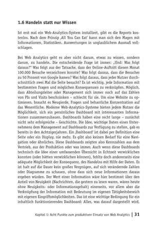 1.6 Handeln statt nur Wissen

Ist erst mal ein Web-Analytics-System installiert, gibt es die Reports kos-
tenlos. Nach dem Prinzip ‚All You Can Eat‘ kann man sich den Magen mit
Informationen, Statistiken, Auswertungen in unglaublichem Ausmaß voll-
schlagen.

Bei Web Analytics geht es aber nicht darum, etwas zu wissen, sondern
darum, zu handeln. Die entscheidende Frage ist immer: „Und: Was folgt
daraus?“ Was folgt aus der Tatsache, dass der Online-Auftritt diesen Monat
100.000 Besuche verzeichnen konnte? Was folgt daraus, dass die Besucher
zu 50 Prozent von Google kamen? Was folgt daraus, dass jeder Nutzer durch-
schnittlich zwei Mal die Seite besucht? Es ist wichtig, jede Information mit
bestimmten Fragen und möglichen Konsequenzen zu verknüpfen. Möglich,
dass Abteilungsleiter oder Management sich immer noch auf das Zählen
von PIs und Visits beschränken – schlecht für sie. Um eine Website zu op-
timieren, braucht es Neugierde, Fragen und beharrliche Konzentration auf
das Wesentliche. Moderne Web-Analytics-Systeme bieten jedem Nutzer die
Möglichkeit, sich ein persönliches Dashboard mit interessanten Informa-
tionen zusammenzubauen. Dashboards haben eine recht lange – zunächst
nicht sehr erfolgreiche – Geschichte. Die Idee, wichtige Daten eines Unter-
nehmens dem Management auf Dashboards zur Verfügung zu stellen, gab es
bereits in den Achtzigerjahren. Ein ‚Dashboard‘ ist dabei per Definition eine
Seite oder ein Display, nie mehr. Es gibt also keinen Bedarf für eine Navi-
gation oder ähnliches. Diese Dashboards zeigten also Kennzahlen aus dem
Vertrieb, aus der Produktion oder was immer. Auch wenn diese Dashboards
technisch die Idee einer umfassenden Übersicht in Echtzeit verwirklichen
konnten (oder hätten verwirklichen können), fehlte doch andererseits eine
adäquate Möglichkeit der Konsequenz, des Handelns mit Hilfe der Daten. Es
ist halt auf die Dauer kein großes Vergnügen, auf sich verändernde Zahlen
oder Diagramme zu schauen, ohne dass sich neue Informationen daraus
ergeben würden. Der Wert einer Information wäre hier bestimmt über den
Anteil von Neuigkeit (Nachrichten, die gestern zu lesen waren, wären heute
ohne Neuigkeits- oder Informationsgehalt) einerseits, vor allem aber die
Verknüpfung der Information mit Bedeutung im eigenen Tätigkeitsbereich
mit eigenen Eingriffsmöglichkeiten. Das ist eine wichtige Bedingung für ein
inhaltlich funktionierendes Dashboard: Alles, was darauf dargestellt wird,


           Kapitel 1: Acht Punkte zum produktiven Einsatz von Web Analytics   | 31
 