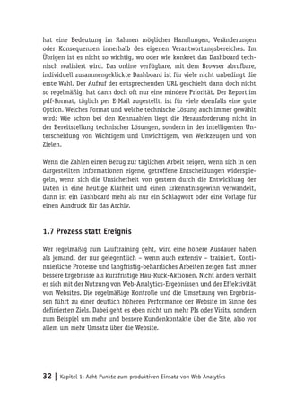 hat eine Bedeutung im Rahmen möglicher Handlungen, Veränderungen
oder Konsequenzen innerhalb des eigenen Verantwortungsbereiches. Im
Übrigen ist es nicht so wichtig, wo oder wie konkret das Dashboard tech-
nisch realisiert wird. Das online verfügbare, mit dem Browser abrufbare,
individuell zusammengeklickte Dashboard ist für viele nicht unbedingt die
erste Wahl. Der Aufruf der entsprechenden URL geschieht dann doch nicht
so regelmäßig, hat dann doch oft nur eine mindere Priorität. Der Report im
pdf-Format, täglich per E-Mail zugestellt, ist für viele ebenfalls eine gute
Option. Welches Format und welche technische Lösung auch immer gewählt
wird: Wie schon bei den Kennzahlen liegt die Herausforderung nicht in
der Bereitstellung technischer Lösungen, sondern in der intelligenten Un-
terscheidung von Wichtigem und Unwichtigem, von Werkzeugen und von
Zielen.

Wenn die Zahlen einen Bezug zur täglichen Arbeit zeigen, wenn sich in den
dargestellten Informationen eigene, getroffene Entscheidungen widerspie-
geln, wenn sich die Unsicherheit von gestern durch die Entwicklung der
Daten in eine heutige Klarheit und einen Erkenntnisgewinn verwandelt,
dann ist ein Dashboard mehr als nur ein Schlagwort oder eine Vorlage für
einen Ausdruck für das Archiv.


1.7 Prozess statt Ereignis

Wer regelmäßig zum Lauftraining geht, wird eine höhere Ausdauer haben
als jemand, der nur gelegentlich – wenn auch extensiv – trainiert. Konti-
nuierliche Prozesse und langfristig-beharrliches Arbeiten zeigen fast immer
bessere Ergebnisse als kurzfristige Hau-Ruck-Aktionen. Nicht anders verhält
es sich mit der Nutzung von Web-Analytics-Ergebnissen und der Effektivität
von Websites. Die regelmäßige Kontrolle und die Umsetzung von Ergebnis-
sen führt zu einer deutlich höheren Performance der Website im Sinne des
definierten Ziels. Dabei geht es eben nicht um mehr PIs oder Visits, sondern
zum Beispiel um mehr und bessere Kundenkontakte über die Site, also vor
allem um mehr Umsatz über die Website.




32 | Kapitel 1: Acht Punkte zum produktiven Einsatz von Web Analytics
 