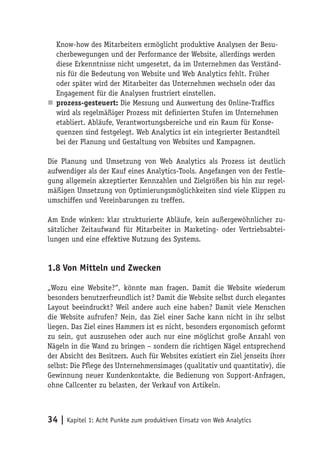 Know-how des Mitarbeiters ermöglicht produktive Analysen der Besu-
  cherbewegungen und der Performance der Website, allerdings werden
  diese Erkenntnisse nicht umgesetzt, da im Unternehmen das Verständ-
  nis für die Bedeutung von Website und Web Analytics fehlt. Früher
  oder später wird der Mitarbeiter das Unternehmen wechseln oder das
  Engagement für die Analysen frustriert einstellen.
n prozess-gesteuert: Die Messung und Auswertung des Online-Traffics
  wird als regelmäßiger Prozess mit definierten Stufen im Unternehmen
  etabliert. Abläufe, Verantwortungsbereiche und ein Raum für Konse-
  quenzen sind festgelegt. Web Analytics ist ein integrierter Bestandteil
  bei der Planung und Gestaltung von Websites und Kampagnen.

Die Planung und Umsetzung von Web Analytics als Prozess ist deutlich
aufwendiger als der Kauf eines Analytics-Tools. Angefangen von der Festle-
gung allgemein akzeptierter Kennzahlen und Zielgrößen bis hin zur regel-
mäßigen Umsetzung von Optimierungsmöglichkeiten sind viele Klippen zu
umschiffen und Vereinbarungen zu treffen.

Am Ende winken: klar strukturierte Abläufe, kein außergewöhnlicher zu-
sätzlicher Zeitaufwand für Mitarbeiter in Marketing- oder Vertriebsabtei-
lungen und eine effektive Nutzung des Systems.


1.8 Von Mitteln und Zwecken

„Wozu eine Website?“, könnte man fragen. Damit die Website wiederum
besonders benutzerfreundlich ist? Damit die Website selbst durch elegantes
Layout beeindruckt? Weil andere auch eine haben? Damit viele Menschen
die Website aufrufen? Nein, das Ziel einer Sache kann nicht in ihr selbst
liegen. Das Ziel eines Hammers ist es nicht, besonders ergonomisch geformt
zu sein, gut auszusehen oder auch nur eine möglichst große Anzahl von
Nägeln in die Wand zu bringen – sondern die richtigen Nägel entsprechend
der Absicht des Besitzers. Auch für Websites existiert ein Ziel jenseits ihrer
selbst: Die Pflege des Unternehmensimages (qualitativ und quantitativ), die
Gewinnung neuer Kundenkontakte, die Bedienung von Support-Anfragen,
ohne Callcenter zu belasten, der Verkauf von Artikeln.



34 | Kapitel 1: Acht Punkte zum produktiven Einsatz von Web Analytics
 