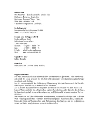 Frank Reese
Web Analytics – Damit aus Traffic Umsatz wird
Die besten Tools und Strategien
Göttingen, BusinessVillage, 2008
ISBN: 978-3-938358-71-9
© BusinessVillage GmbH, Göttingen

Bestellnummer
Druckausgabe Bestellnummer PB-693
ISBN-13: 978-3-938358-71-9

Bezugs- und Verlagsanschrift
BusinessVillage GmbH
Reinhäuser Landstraße 22
37083 Göttingen
Telefon: +49 (0)5 51 20 99-1 00
Fax:       +49 (0)5 51 20 99-1 05
E-Mail:    info@businessvillage.de
Web:       www.businessvillage.de

Layout und Satz
Sabine Kempke

Coverfoto
www.fotolia.de, Urheber: Dawn Hudson



Copyrightvermerk
Das Werk einschließlich aller seiner Teile ist urheberrechtlich geschützt. Jede Verwertung
außerhalb der engen Grenzen des Urheberrechtsgesetzes ist ohne Zustimmung des Verlages
unzulässig und strafbar.
Das gilt insbesondere für Vervielfältigung, Übersetzung, Mikroverfilmung und die Einspei-
cherung und Verarbeitung in elektronischen Systemen.
Alle in diesem Buch enthaltenen Angaben, Ergebnisse usw. wurden von dem Autor nach
bestem Wissen erstellt. Sie erfolgen ohne jegliche Verpflichtung oder Garantie des Verlages.
Er übernimmt deshalb keinerlei Verantwortung und Haftung für etwa vorhandene Unrich-
tigkeiten.
Die Wiedergabe von Gebrauchsnamen, Handelsnamen, Warenbezeichnungen usw. in diesem
Werk berechtigt auch ohne besondere Kennzeichnung nicht zu der Annahme, dass solche
Namen im Sinne der Warenzeichen- und Markenschutz-Gesetzgebung als frei zu betrachten
wären und daher von jedermann benutzt werden dürfen.
 