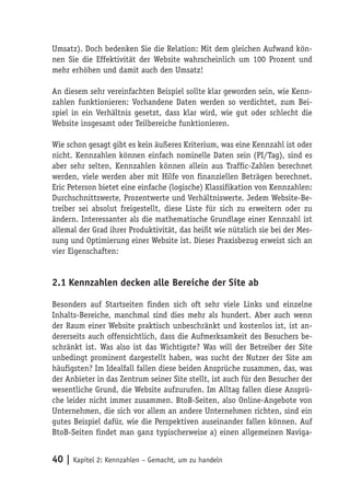 Umsatz). Doch bedenken Sie die Relation: Mit dem gleichen Aufwand kön-
nen Sie die Effektivität der Website wahrscheinlich um 100 Prozent und
mehr erhöhen und damit auch den Umsatz!

An diesem sehr vereinfachten Beispiel sollte klar geworden sein, wie Kenn-
zahlen funktionieren: Vorhandene Daten werden so verdichtet, zum Bei-
spiel in ein Verhältnis gesetzt, dass klar wird, wie gut oder schlecht die
Website insgesamt oder Teilbereiche funktionieren.

Wie schon gesagt gibt es kein äußeres Kriterium, was eine Kennzahl ist oder
nicht. Kennzahlen können einfach nominelle Daten sein (PI/Tag), sind es
aber sehr selten, Kennzahlen können allein aus Traffic-Zahlen berechnet
werden, viele werden aber mit Hilfe von finanziellen Beträgen berechnet.
Eric Peterson bietet eine einfache (logische) Klassifikation von Kennzahlen:
Durchschnittswerte, Prozentwerte und Verhältniswerte. Jedem Website-Be-
treiber sei absolut freigestellt, diese Liste für sich zu erweitern oder zu
ändern. Interessanter als die mathematische Grundlage einer Kennzahl ist
allemal der Grad ihrer Produktivität, das heißt wie nützlich sie bei der Mes-
sung und Optimierung einer Website ist. Dieser Praxisbezug erweist sich an
vier Eigenschaften:


2.1 Kennzahlen decken alle Bereiche der Site ab

Besonders auf Startseiten finden sich oft sehr viele Links und einzelne
Inhalts-Bereiche, manchmal sind dies mehr als hundert. Aber auch wenn
der Raum einer Website praktisch unbeschränkt und kostenlos ist, ist an-
dererseits auch offensichtlich, dass die Aufmerksamkeit des Besuchers be-
schränkt ist. Was also ist das Wichtigste? Was will der Betreiber der Site
unbedingt prominent dargestellt haben, was sucht der Nutzer der Site am
häufigsten? Im Idealfall fallen diese beiden Ansprüche zusammen, das, was
der Anbieter in das Zentrum seiner Site stellt, ist auch für den Besucher der
wesentliche Grund, die Website aufzurufen. Im Alltag fallen diese Ansprü-
che leider nicht immer zusammen. BtoB-Seiten, also Online-Angebote von
Unternehmen, die sich vor allem an andere Unternehmen richten, sind ein
gutes Beispiel dafür, wie die Perspektiven auseinander fallen können. Auf
BtoB-Seiten findet man ganz typischerweise a) einen allgemeinen Naviga-


40 | Kapitel 2: Kennzahlen – Gemacht, um zu handeln
 