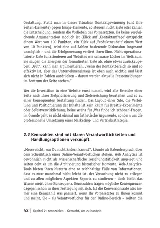 Gestaltung. Stellt man in dieser Situation Kontaktgewinnung (und ihre
Seiten-Elemente) gegen Image-Elemente, so steuern nicht Ziele oder Zahlen
die Entscheidung, sondern die Vorlieben des Vorgesetzten. Da keine verglei-
chende Argumentation möglich ist (Klick auf ‚Kontaktanfrage‘ entspricht
einem Wert von 100 Punkten, ein Klick auf ‚Produktneuheit‘ einem Wert
von 10 Punkten), wird eine auf Zahlen basierende Diskussion insgesamt
unmöglich – und die Erfolgsmessung verliert ihren Sinn. Nicht-operationa-
lisierte Ziele funktionieren auf Websites wie schwarze Löcher im Weltraum:
Sie saugen die Energien der formulierten Ziele ab, ohne etwas zurückzuge-
ben: „Gut“, kann man argumentieren, „wenn der Kontaktbereich so und so
effektiv ist, aber das Unternehmensimage ist eben auch wichtig und lässt
sich nicht in Zahlen ausdrücken – darum werden aktuelle Pressemeldungen
im Zentrum der Seite stehen.“

Wer die Investition in eine Website ernst nimmt, wird alle Bereiche einer
Seite nach ihrer Zielpriorisierung und Zielerreichung beurteilen und so zu
einer konsequenten Gestaltung finden. Das Layout einer Site, die Vertei-
lung und Positionierung der Inhalte ist kein Raum für Kreativ-Experimente
oder Selbstverwirklichung, keine Arena für ‚Was finde ich schöner‘-Fragen,
im Grunde geht es nicht einmal um ästhetische Argumente, sondern um die
professionelle Umsetzung einer Marketing- und Vertriebsstrategie.


2.2 Kennzahlen sind mit klaren Verantwortlichkeiten und
    Handlungsoptionen verknüpft

„Messe nicht, was Du nicht ändern kannst“, könnte als Kalenderspruch über
dem Schreibtisch eines Online-Verantwortlichen stehen. Web Analytics ist
gewöhnlich nicht als wissenschaftliche Forschungstätigkeit angelegt und
selten geht es um die Archivierung historischer Momente. Web-Analytics-
Tools bieten ihren Nutzern eine so reichhaltige Fülle von Informationen,
dass es zwar manchmal nicht leicht ist, der Versuchung nicht zu erliegen
und zu allen möglichen Aspekten Reports zu studieren – doch bleibt das
Wissen meist ohne Konsequenz. Kennzahlen tragen mögliche Konsequenzen
dagegen schon in ihrer Festlegung mit sich. Ist die Konversionsrate also im-
mer eine Kennzahl? Was passiert, wenn Ihr Vorgesetzter zu Ihnen kommt
und meint, Sie – als Verantwortlicher für den Online-Bereich – sollten die


42 | Kapitel 2: Kennzahlen – Gemacht, um zu handeln
 