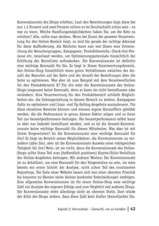 Konversionsrate des Shops erhöhen. Laut den Berechnungen liegt diese bei
nur 1,5 Prozent und zwei Prozent sollten es im Durchschnitt schon sein – so
war zu lesen. Welche Handlungsmöglichkeiten haben Sie, um die Rate zu
erhöhen? Alle, sollte man denken. Wenn bei Ihnen die gesamte Verantwor-
tung für den Online-Bereich liegt, so sind Sie gerade der richtige Adressat
für diese Aufforderung. Als Nächstes kann nun von Ihnen eine Untersu-
chung der Besuchergruppen, Kampagnen, Produktbereiche, Check-Out-Pro-
zesse etc. veranlasst werden, um Optimierungspotenziale hinsichtlich der
Erhöhung der Bestellrate aufzudecken. Die Konversionsrate ist definitiv
eine wichtige Kennzahl für Sie. Es liegt in Ihrem Verantwortungsbereich,
den Online-Shop hinsichtlich eines guten Verhältnisses zwischen der An-
zahl der Besucher auf der Seite und der Anzahl der Bestellungen über die
Seite zu optimieren. Was aber ist zum Beispiel mit dem Verantwortlichen
für den Produktbereich X? Für ihn wäre die Konversionsrate des Online-
Shops insgesamt keine Kennzahl, denn er kann sie nicht beeinflussen oder
verändern. Eine Verantwortung für den Produktbereich schließt Möglich-
keiten ein, die Seitengestaltung in diesem Bereich zu ändern, Kampagnen
dafür zu optimieren und Cross- und Up-Selling-Angebote auszusteuern. Für
diese einzelnen Bereiche können und müssen eigene Kennziffern gebildet
werden, die die Performance in genau diesem Sektor zeigen und so ihren
Teil zur Gesamtperformance beitragen. Die Gesamtperformance selbst kann
so aber nur indirekt beeinflusst werden, und so ist die Gesamt-Konversi-
onsrate keine wichtige Kennzahl für diesen Mitarbeiter. Was aber ist mit
Ihrem Vorgesetzten? Ist die Konversionsrate eine wichtige Kennzahl für
ihn? Es liegt im Bereich seiner Möglichkeiten, die Konversionsrate zu ver-
ändern (über Sie), aber ist die Konversionsrate Ausweis einer erfolgreichen
Tätigkeit für ihn? Nein, ist sie nicht, denn die Konversionsrate des Online-
Shops sollte ihren Teil zum (hoffentlich positiven) Kosten/Erlös-Verhältnis
des Online-Angebotes beitragen. Mit anderen Worten: Die Konversionsrate
ist zu detailliert, um eine Kennzahl für den Vorgesetzten zu sein, sie wäre
bereits ein erster Schritt der Analyse, nicht schon Teil des routinierten
Reportings. Die Ziele einer Website lassen sich von einer obersten Priorität
bis hinunter zu Ebenen vieler kleiner konkreter Entscheidungen verfolgen.
Eine allgemeine Konversionsrate ist für einen Online-Shop eine wichtige
Zahl zur Analyse des eigenen Erfolgs und zum Vergleich mit anderen Shops.
Die Konversionsrate steht allerdings nicht an oberster Stelle. Dort würde
der Erlös des Shops stehen. Dass diese Zahl kein bloßer theoretischer Fix-


                          Kapitel 2: Kennzahlen – Gemacht, um zu handeln   | 43
 