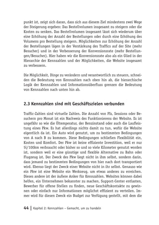 punkt ist, zeigt sich daran, dass sich aus diesem Ziel mindestens zwei Wege
der Steigerung ergeben: Das Bestellvolumen insgesamt zu steigern oder die
Kosten zu senken. Das Bestellvolumen insgesamt lässt sich wiederum über
eine Erhöhung der Anzahl der Bestellungen oder durch eine Erhöhung des
Volumens pro Bestellung steigern. Möglichkeiten zur Erhöhung der Anzahl
der Bestellungen lägen in der Verstärkung des Traffics auf der Site (mehr
Besucher) und in der Verbesserung der Konversionsrate (mehr Bestellun-
gen/Besucher). Hier haben wir die Konversionsrate also als ein Glied in der
Hierarchie der Kennzahlen und der Möglichkeiten, die Website insgesamt
zu verbessern.

Die Möglichkeit, Dinge zu verändern und verantwortlich zu steuern, schnei-
den die Bedeutung von Kennzahlen nach oben hin ab, die hierarchische
Logik der Kennzahlen und Informationsüberfluss grenzen die Bedeutung
von Kennzahlen nach unten hin ab.


2.3 Kennzahlen sind mit Geschäftszielen verbunden

Traffic-Zahlen sind virtuelle Zahlen. Die Anzahl von PIs, Sessions oder Be-
suchern pro Monat ist ein Nachweis des Funktionierens der Website. Es ist
ungefähr so wie die Öltemperatur, der Benzinstand oder auch die Laufleis-
tung eines Pkw. Es hat allerdings nichts damit zu tun, wofür die Website
eigentlich da ist. Ein Auto wird genutzt, um zu bestimmten Bedingungen
von A nach B zu kommen. Diese Bedingungen schließen Flexibilität ein,
Kosten und Komfort. Der Pkw ist keine effiziente Investition, weil er nur
5l/100km verbraucht oder bisher so und so viele Kilometer genutzt worden
ist, sondern weil er eine günstige und flexible Alternative zu Bahn oder
Flugzeug ist. Der Zweck des Pkw liegt nicht in ihm selbst, sondern darin,
dass jemand zu bestimmten Bedingungen von hier nach dort transportiert
wird. Ebenso liegt der Zweck einer Website nicht in ihr selbst. Genauso wie
ein Pkw ist eine Website ein Werkzeug, um etwas anderes zu erreichen.
Dieses andere ist der äußere Anker für Kennzahlen. Websites können dabei
helfen, ein Unternehmen bekannter zu machen, Support-Center entlasten,
Bewerber für offene Stellen zu finden, neue Geschäftskontakte zu gewin-
nen oder einfach nur Informationen möglichst effizient zu verteilen. Im-
mer wird für diesen Zweck ein Budget zur Verfügung gestellt, mit dem die


44 | Kapitel 2: Kennzahlen – Gemacht, um zu handeln
 
