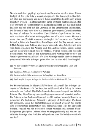 Website realisiert, gepflegt, optimiert und beworben werden kann. Dieses
Budget ist der erste äußere Anknüpfungspunkt für Kennzahlen. Das Bud-
get etwa zur Gewinnung von neuen Kundenkontakten könnte auch anders
investiert werden – in Messeauftritte, einen weiteren Vertriebsmitarbeiter
oder Werbung in Fachzeitschriften. Damit ist das erste Ziel klar und damit
ist auch ein Weg klar, um die Leistung an das Unternehmen anzubinden.
Der konkrete Wert eines über das Internet gewonnenen Kundenkontaktes
ist aber oft schwer festzumachen: Eine E-Mail-Anfrage kommt ins Haus,
wird an einen Mitarbeiter weitergegeben, der sich jetzt darum kümmern
muss oder den Kontakt wiederum weitergibt. Je komplexer das Produkt
ist und je höher die Investition, desto länger wird der Weg von der ersten
E-Mail-Anfrage zum Auftrag. Aber auch wenn sehr viele Schritte und sehr
viel Arbeit zwischen der Anfrage und dem Auftrag liegen, kommt dieser
Auftrag doch ursprünglich von der Website. Wichtig werden also folgende
Beziehungen: Wie hoch ist der durchschnittliche Auftragswert der über die
Website gewonnenen Aufträge? Wie viele Aufträge werden über das Internet
gewonnen? Wie viele Anfragen gehen über das Internet ein? Zum Beispiel:

(1) Pro Jahr werden 500 Anfragen über die Website verzeichnet (ohne Spam und
    Ähnliches)
(2) Aus diesen Anfragen resultieren 10 Aufträge
(3) Das durchschnittliche Volumen pro Auftrag liegt bei 1.000 Euro

(4) Damit ergibt sich pro Anfrage ein durchschnittlicher Wert von 20 Euro.


Die Konversionsrate, in diesem Fall bestimmt als Anzahl der Anfragen be-
zogen auf die Gesamtzahl der Besucher, erhält somit eine Erdung im unter-
nehmerischen Umfeld. Alle Maßnahmen im Zusammenhang mit der Website
können über diese Erdung kostenmäßig angebunden und bewertet werden.
Die Präsenz in den Suchmaschinen soll erhöht werden, um mehr Besuche zu
gewinnen? Wie hoch ist der Aufwand – wie hoch ist der Gewinn? Was kann
ich gewinnen, wenn die Kontaktformulare optimiert werden? Was würde
eine prominentere Präsentation von Kontaktanreizen auf der Startseite
bringen? Welche Art von Besuchern sendet Anfragen mit höheren bezie-
hungsweise geringeren Chancen einer Auftragsgewinnung ab? Können be-
stimmte Aufträge oder Produkte erfolgreicher über die Website vermittelt
werden?


                             Kapitel 2: Kennzahlen – Gemacht, um zu handeln   | 45
 