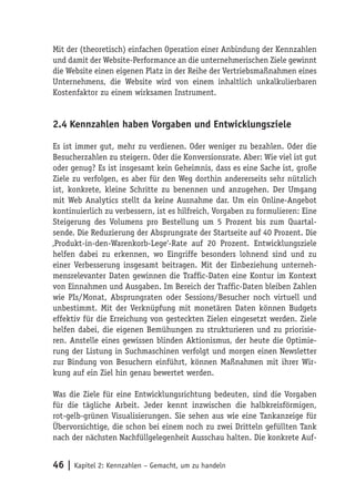 Mit der (theoretisch) einfachen Operation einer Anbindung der Kennzahlen
und damit der Website-Performance an die unternehmerischen Ziele gewinnt
die Website einen eigenen Platz in der Reihe der Vertriebsmaßnahmen eines
Unternehmens, die Website wird von einem inhaltlich unkalkulierbaren
Kostenfaktor zu einem wirksamen Instrument.


2.4 Kennzahlen haben Vorgaben und Entwicklungsziele

Es ist immer gut, mehr zu verdienen. Oder weniger zu bezahlen. Oder die
Besucherzahlen zu steigern. Oder die Konversionsrate. Aber: Wie viel ist gut
oder genug? Es ist insgesamt kein Geheimnis, dass es eine Sache ist, große
Ziele zu verfolgen, es aber für den Weg dorthin andererseits sehr nützlich
ist, konkrete, kleine Schritte zu benennen und anzugehen. Der Umgang
mit Web Analytics stellt da keine Ausnahme dar. Um ein Online-Angebot
kontinuierlich zu verbessern, ist es hilfreich, Vorgaben zu formulieren: Eine
Steigerung des Volumens pro Bestellung um 5 Prozent bis zum Quartal-
sende. Die Reduzierung der Absprungrate der Startseite auf 40 Prozent. Die
‚Produkt-in-den-Warenkorb-Lege‘-Rate auf 20 Prozent. Entwicklungsziele
helfen dabei zu erkennen, wo Eingriffe besonders lohnend sind und zu
einer Verbesserung insgesamt beitragen. Mit der Einbeziehung unterneh-
mensrelevanter Daten gewinnen die Traffic-Daten eine Kontur im Kontext
von Einnahmen und Ausgaben. Im Bereich der Traffic-Daten bleiben Zahlen
wie PIs/Monat, Absprungraten oder Sessions/Besucher noch virtuell und
unbestimmt. Mit der Verknüpfung mit monetären Daten können Budgets
effektiv für die Erreichung von gesteckten Zielen eingesetzt werden. Ziele
helfen dabei, die eigenen Bemühungen zu strukturieren und zu priorisie-
ren. Anstelle eines gewissen blinden Aktionismus, der heute die Optimie-
rung der Listung in Suchmaschinen verfolgt und morgen einen Newsletter
zur Bindung von Besuchern einführt, können Maßnahmen mit ihrer Wir-
kung auf ein Ziel hin genau bewertet werden.

Was die Ziele für eine Entwicklungsrichtung bedeuten, sind die Vorgaben
für die tägliche Arbeit. Jeder kennt inzwischen die halbkreisförmigen,
rot-gelb-grünen Visualisierungen. Sie sehen aus wie eine Tankanzeige für
Übervorsichtige, die schon bei einem noch zu zwei Dritteln gefüllten Tank
nach der nächsten Nachfüllgelegenheit Ausschau halten. Die konkrete Auf-


46 | Kapitel 2: Kennzahlen – Gemacht, um zu handeln
 
