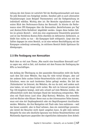 teilung der drei Zonen ist natürlich Teil der Konfigurationsarbeit und muss
für jede Kennzahl neu festgelegt werden. Daneben gibt es auch alternative
Visualisierungen (zum Beispiel Thermometer) und die Farbgestaltung ist
individuell wählbar. Wichtig aber ist: Die Bereiche signalisieren auf den
ersten Blick den Performance-Status der Kennzahl. So könnte die Perfor-
mance einer PPC-Kampagne über die Kennzahlen ‚Bestellvolumen pro Tag‘
und ‚Kosten/Erlös-Verhältnis‘ abgebildet werden. Liegen diese beiden Zah-
len im grünen Bereich – wird also eine angemessene Umsatzhöhe generiert
und ist das Verhältnis Kosten/Erlös ebenfalls im definierten Zielbereich, so
bleibt hier nichts zu tun – die Kampagne läuft erfolgreich. Liegt eine der
Zahlen dagegen im roten Bereich, so ist eine weitere Beschäftigung mit der
Kampagne unbedingt notwendig, im mittleren Bereich bleibt Spielraum für
Abwägungen.


2.5 Die Festlegung von Kennzahlen

Nach dem so viel zum Thema „Was macht eine brauchbare Kennzahl aus?“
zu sagen war, wird es Zeit, sich konkret mit dem Prozess der Festlegung der
KPIs zu beschäftigen.

Am Anfang der Überlegung zu den passenden Kennzahlen steht die Suche
nach dem Ziel einer Website. Das mag für viele trivial klingen, aber auf
der anderen Seite zucken Online-Verantwortliche nicht selten nur mit den
Schultern, wenn sie nach konkreten Zielen gefragt werden. Die Zeit der
‚Visitenkarten‘ im Internet, der Websites, die nur da sind, weil andere auch
eine haben, ist noch längst nicht vorbei. Wer sich im Internet jenseits der
Top-100-Angebote bewegt, wird sehr schnell auf viele Websites stoßen, die
offensichtlich nicht dem heutigen Stand der Gestaltung entsprechen. Web-
sites mit Flash-Intros (und ohne ‚Skip‘-Button); Websites, die entworfen
sind wie Bücher oder Häuser: Bevor man zu den interessanten Teilen kommt,
muss erst eine Art Empfangsbereich oder ein Begrüßungswort durchlaufen
werden. Websites, die ihre Navigation mit Flash oder Java realisieren – weil
das besser aussieht, aber in Kauf nehmen, dass ein zweistelliger prozentu-
aler Anteil der Besucher nicht damit umgehen kann. Es gibt viele weitere
Beispiele für eine sehr deutliche Ignoranz von Online-Verantwortlichen und
Multimedia-Agenturen gegenüber den eigentlichen Adressaten ihrer Arbeit:


                          Kapitel 2: Kennzahlen – Gemacht, um zu handeln   | 47
 