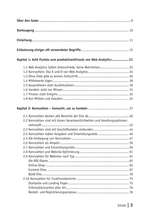 Über den Autor ............................................................................................ 9

Danksagung ............................................................................................... 10

Einleitung .................................................................................................. 11

Erläuterung einiger oft verwendeter Begriffe ................................................ 15

Kapitel 1: Acht Punkte zum produktivenEinsatz von Web Analytics .................21

      1.1 Web Analytics liefert Unterschiede, keine Wahrheiten ............................. 22
      1.2 Kennzahlen: Das A und O von Web Analytics ......................................... 24
      1.3 Ohne Ziele gibt es keinen Fortschritt ................................................... 26
      1.4 Mittelwerte lügen ............................................................................. 28
      1.5 Ausprobieren statt Ausdiskutieren ....................................................... 30
      1.6 Handeln statt nur Wissen................................................................... 31
      1.7 Prozess statt Ereignis ........................................................................ 32
      1.8 Von Mitteln und Zwecken................................................................... 34

Kapitel 2: Kennzahlen – Gemacht, um zu handeln ......................................... 37

      2.1 Kennzahlen decken alle Bereiche der Site ab......................................... 40
      2.2 Kennzahlen sind mit klaren Verantwortlichkeiten und Handlungsoptionen
      2.2 verknüpft ........................................................................................ 42
      2.3 Kennzahlen sind mit Geschäftszielen verbunden .................................... 44
      2.4 Kennzahlen haben Vorgaben und Entwicklungsziele ............................... 46
      2.5 Die Festlegung von Kennzahlen .......................................................... 47
      2.6 Kennzahlen als Ampeln ..................................................................... 56
      2.7 Kennzahlen und Entwicklungsziele ...................................................... 59
      2.8 Kennzahlen und Website-Optimierung.................................................. 61
      2.9 Kennzahlen für Websites nach Typ ...................................................... 61
          Die ROI-Ebene ................................................................................. 62
          Online-Shop .................................................................................... 62
          Content-Sites .................................................................................. 67
          BtoB-Site ........................................................................................ 70
      2.10 Kennzahlen für Funktionsbereiche ..................................................... 75
          Startseite und Landing Pages ............................................................. 75
          Informationsseiten aller Art ............................................................... 76
          Bestell- und Registrierungsprozesse .................................................... 76


                                                                                                 Inhalt   |3
 