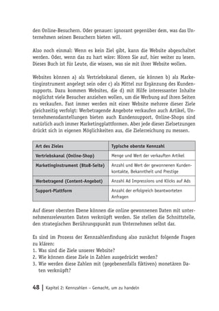 den Online-Besuchern. Oder genauer: ignorant gegenüber dem, was das Un-
ternehmen seinen Besuchern bieten will.

Also noch einmal: Wenn es kein Ziel gibt, kann die Website abgeschaltet
werden. Oder, wenn das zu hart wäre: Hören Sie auf, hier weiter zu lesen.
Dieses Buch ist für Leute, die wissen, was sie mit ihrer Website wollen.

Websites können a) als Vertriebskanal dienen, sie können b) als Marke-
tinginstrument angelegt sein oder c) als Mittel zur Ergänzung des Kunden-
supports. Dazu kommen Websites, die d) mit Hilfe interessanter Inhalte
möglichst viele Besucher anziehen wollen, um die Werbung auf ihren Seiten
zu verkaufen. Fast immer werden mit einer Website mehrere dieser Ziele
gleichzeitig verfolgt: Werbetragende Angebote verkaufen auch Artikel, Un-
ternehmensdarstellungen bieten auch Kundensupport, Online-Shops sind
natürlich auch immer Marketingplattformen. Aber jede dieser Zielsetzungen
drückt sich in eigenen Möglichkeiten aus, die Zielerreichung zu messen.

 Art des Zieles                      Typische oberste Kennzahl

 Vertriebskanal (Online-Shop)        Menge und Wert der verkauften Artikel

 Marketinginstrument (BtoB-Seite)    Anzahl und Wert der gewonnenen Kunden-
                                     kontakte, Bekanntheit und Prestige

 Werbetragend (Content-Angebot)      Anzahl Ad Impressions und Klicks auf Ads

 Support-Plattform                   Anzahl der erfolgreich beantworteten
                                     Anfragen

Auf dieser obersten Ebene können die online gewonnenen Daten mit unter-
nehmensrelevanten Daten verknüpft werden. Sie stellen die Schnittstelle,
den strategischen Berührungspunkt zum Unternehmen selbst dar.

Es sind im Prozess der Kennzahlenfindung also zunächst folgende Fragen
zu klären:
1. Was sind die Ziele unserer Website?
2. Wie können diese Ziele in Zahlen ausgedrückt werden?
3. Wie werden diese Zahlen mit (gegebenenfalls fiktiven) monetären Da-
   ten verknüpft?


48 | Kapitel 2: Kennzahlen – Gemacht, um zu handeln
 