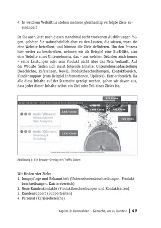 4. In welchem Verhältnis stehen mehrere gleichzeitig verfolgte Ziele zu-
   einander?

Da Sie auch jetzt noch diesen manchmal recht trockenen Ausführungen fol-
gen, gehören Sie wahrscheinlich eher zu den Leuten, die wissen, wozu sie
eine Website betreiben, und können die Ziele definieren. Um den Prozess
hier weiter zu beschreiben, nehmen wir als Beispiel eine BtoB-Site, also
eine Website eines Unternehmens, das – aus welchen Gründen auch immer
– seine Leistungen oder sein Produkt nicht über das Netz verkauft. Auf
der Website finden sich meist folgende Inhalte: Unternehmensdarstellung
(Geschichte, Referenzen, News), Produktbeschreibungen, Kontaktbereich,
Kundensupport (zum Beispiel Informationen, Updates), Karrierebereich. Da
alle diese Inhalte auf der Startseite gezeigt werden, gehen wir davon aus,
dass jeder dieser Inhalte selbst ein Ziel oder Teil eines Zieles ist.




Abbildung 1: Ein Browser Overlay mit Trafﬁc-Daten



Wir finden vier Ziele:
1. Imagepflege und Bekanntheit (Unternehmensbeschreibungen, Produkt-
   beschreibungen, Karrierebereich)
2. Neue Kundenkontakte (Produktbeschreibungen und Kontaktseiten)
3. Kundensupport (Supportseiten)
4. Personal (Karrierebereiche)


                                Kapitel 2: Kennzahlen – Gemacht, um zu handeln   | 49
 