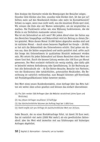 Eine Analyse der Startseite würde die Bewegungen der Besucher zeigen.
Soundso viele klicken also hier, soundso viele klicken dort. Ist das gut so?
Sollten mehr auf den Newsbereich klicken oder mehr im Kontaktbereich?
Schwer zu sagen, wenn man nicht weiß, was die einzelnen Klicks wert sind.
Wir müssen die Ziele also mit Werten verknüpfen, um sie vergleichbar zu
machen. Die Punktwerte sollen wie eine Währung funktionieren, die die
Klicks in ein Verhältnis zueinander setzen kann:
Was ist ein Seitenabruf an sich wert? Mit jedem Abruf einer der Seiten aus
den Bereichen Imagepflege und Bekanntheit wird ein Beitrag zu diesen Zie-
len geleistet. Wenn diesen Monat 10.000 Seiten abgerufen worden sind und
im nächsten Monat – durch einen besseren PageRank bei Google – 20.000,
so hat sich die Bekanntheit des Unternehmens erhöht. Und gehen wir da-
von aus, dass die Seiten ansprechend und seriös gestaltet sind, sollte auch
das Image des Unternehmens in qualitativer Hinsicht verbessert worden
sein. Wir setzen für jeden Seitenabruf auf diesen Bereichen einen Wert von
einem Cent fest. Durch die bessere Listung werden also 100 Euro pro Monat
gewonnen. Der Wert erscheint vielleicht ein wenig niedrig, aber dafür gibt
es keinerlei weitere Anforderung oder Spezifizierung. In die Rechnung ge-
hen alle Seitenabrufe ein – ob Ein-Seiten-Besuche, Besuche von Partnern,
von der Konkurrenz oder tatsächlichen, potenziellen Neukunden. Die Be-
rechnung ist natürlich verfeinerbar, zum Beispiel könnten pdf-Downloads
mit Produktspezifikationen höher bewertet werden.

Den Wert eines neuen Kundenkontaktes, einer Anfrage über das Netz hat-
ten wir weiter oben schon gesehen und können das einfach übernehmen:

(1) Pro Jahr werden 500 Anfragen über die Website verzeichnet (ohne Spam und
    Ähnliches)
(2) Aus diesen Anfragen resultieren 10 Aufträge
(3) Das durchschnittliche Volumen pro Auftrag liegt bei 1.000 Euro

(4) Damit ergibt sich pro Anfrage ein durchschnittlicher Wert von 20 Euro.


Jeder Besuch, der zu einer Kontaktanfrage führt, ist damit 20 Euro wert.
Das ist natürlich viel mehr (2000 Mal mehr!) als ein gewöhnlicher Seiten-
abruf, aber der Wert wird immerhin real aus Erfahrungen mit bisherigen
Anfragen abgeleitet.


50 | Kapitel 2: Kennzahlen – Gemacht, um zu handeln
 
