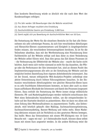 Eine konkrete Berechnung würde so ähnlich wie die nach dem Wert der
Kundenanfragen erfolgen:

(1) Pro Jahr werden 100 Bewerbungen über die Website verzeichnet
(2) Aus diesen Anfragen resultiert eine Einstellung
(3) Durchschnittlicher Gewinn pro Einstellung: 5.000 Euro

(4) Damit ergibt sich pro Bewerbung ein durchschnittlicher Wert von 50 Euro.

Die Festsetzung der Werte für die einzelnen Bereiche ist für fast alle Unter-
nehmen ein sehr schwieriger Prozess, da sich hier verschiedene Abteilungen
und Hierarchie-Ebenen zusammensetzen und Einigkeit in Angelegenheiten
finden müssen, die verschiedene Interessensphären berühren. Es ist für die
Teilnehmer absehbar, dass mit der Wertfestsetzung eine Priorisierung ihrer
Fachbereiche auf der Website erfolgt und dass diese zu einer Veränderung
der Website selbst führen wird. Dass dies genau das Ziel dieses Prozesses ist
– die Verbesserung der Effektivität der Website also – macht die Sache nicht
leichter. Auch wenn sich vorher niemand so recht für das Aussehen, die Pfle-
ge oder die Performance der Site interessiert hat, sind an diesem Punkt des
Implementierungsprozesses alle sehr an der Gestaltung der Website und der
möglichst breiten Darstellung ihrer eigenen Arbeitsbereiche interessiert. Das
ist der Grund, warum erfolgreiche Web-Analytics-Projekte unbedingt eine
aktive Unterstützung durch höhere Führungsebenen brauchen. In der Dis-
kussion verschiedener Abteilungsleiter von gleicher Hierarchie-Ebene kann
es zu sehr fruchtbaren Erkenntnissen kommen, es kann aber auch zu einer
kaum auflösbaren Blockade der Interessen und damit des Prozesses insgesamt
führen. Dazu enthält die Festsetzung der Werte immer einige willkürliche
Elemente. PR- und Marketingabteilungen werden vielleicht entschlossen den
Wert eines Seitenabrufes heraufsetzen wollen, um die entsprechenden In-
halte auf der Startseite deutlich zu präsentieren. Hier ist dann vor allem mit
einer Erdung über Werbemaßnahmen zu argumentieren: Traffic, also Seiten-
abrufe, wird letztlich gekauft: über Mailings, Suchmaschinenoptimierung,
Suchmaschinenmarketing, Banner-Werbung und vieles mehr. Diese Marke-
ting-Aktionen müssen sich im Verhältnis zu den gesetzten Werten bewegen.
Das heißt: Wenn das Unternehmen mit einem PPC-Klickpreis von 10 Cent
Besuche mit – sagen wir mal – je 5 Seitenabrufen kauft, können diese selbst
kaum mit einem Euro angesetzt werden. In die andere Richtung weist die


52 | Kapitel 2: Kennzahlen – Gemacht, um zu handeln
 