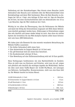 Verbindung mit den Kontaktanfragen: Man könnte einen Besucher (nicht
Seitenabruf oder Besuch) auch rückwärts über die Wahrscheinlichkeit einer
Kontaktanfrage und deren Wert bestimmen: Wenn die Rate Besucher zu An-
fragen bei 100 zu 1 liegt, eine Anfrage 20 Euro wert ist, läge ein Besucher
bei 20 Cent, bei einer durchschnittlichen Zahl von Seitenabrufen von 10 zu
1 pro Besucher, läge der Wert wiederum bei 2 Cent.

Wichtig ist vor allem die Überzeugung, dass die Performance der Website
und damit der Erfolg des Unternehmens insgesamt mit Hilfe dieser Definiti-
onen deutlich gesteigert werden kann. Erfahrungen in Unternehmen zeigen
dies sehr deutlich und immer wieder belegt ist auch, dass ohne ein solches
System die Investition für das Web-Analytics-System selbst kaum lohnens-
wert sein kann (ROI-Kalkulation).

Wir haben jetzt alle Elemente für eine monetär verankerte Betrachtung des
Website-Traffics zusammen:
n Ein bloßer Seitenabruf zählt einen Cent.
n Eine Antwortseite im Support-Bereich ist 10 Cent wert.
n Ein pdf-Download wird mit einem Euro berechnet.
n Ein Kundenkontakt erbringt 20 Euro.
n Eine Bewerbung auf eine Stellenausschreibung wird mit 50 Euro gezählt.

Diese Festlegungen funktionieren wie eine Nachtsichtbrille im Dunkeln:
Ohne sie sieht man nur Konturen und Schatten, setzt man sie auf, zeigen
sich plötzlich sehr deutlich die wichtigen Aspekte der Wirklichkeit. Hatten
wir eben noch einen Traffic-Report mit 10.000 PIs/Monat, mit Listungen
von Referrern, Suchbegriffen, Browserversionen, steht nun eine klare Zahl
da: Die Website brachte im letzten Monat:

10.000 Seitenabrufe à 1 Cent                                        =      100 Euro
50 Antwortseiten im Support-Bereich à 10 Cent                       =        5 Euro
20 pdf-Downloads à 1 Euro                                           =       20 Euro
40 Kundenkontakte à 20 Euro                                         =      800 Euro
8 Bewerbungen à 50 Euro                                             =    400,- Euro
total                                                                   1325,- Euro




                               Kapitel 2: Kennzahlen – Gemacht, um zu handeln   | 53
 