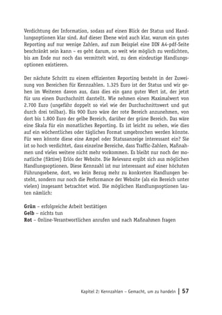 Verdichtung der Information, sodass auf einen Blick der Status und Hand-
lungsoptionen klar sind. Auf dieser Ebene wird auch klar, warum ein gutes
Reporting auf nur wenige Zahlen, auf zum Beispiel eine DIN A4-pdf-Seite
beschränkt sein kann – es geht darum, so weit wie möglich zu verdichten,
bis am Ende nur noch das vermittelt wird, zu dem eindeutige Handlungs-
optionen existieren.

Der nächste Schritt zu einem effizienten Reporting besteht in der Zuwei-
sung von Bereichen für Kennzahlen. 1.325 Euro ist der Status und wir ge-
hen im Weiteren davon aus, dass dies ein ganz guter Wert ist, der jetzt
für uns einen Durchschnitt darstellt. Wie nehmen einen Maximalwert von
2.700 Euro (ungefähr doppelt so viel wie der Durchschnittswert und gut
durch drei teilbar). Bis 900 Euro wäre der rote Bereich anzunehmen, von
dort bis 1.800 Euro der gelbe Bereich, darüber der grüne Bereich. Das wäre
eine Skala für ein monatliches Reporting. Es ist leicht zu sehen, wie dies
auf ein wöchentliches oder tägliches Format umgebrochen werden könnte.
Für wen könnte diese eine Ampel oder Statusanzeige interessant ein? Sie
ist so hoch verdichtet, dass einzelne Bereiche, dass Traffic-Zahlen, Maßnah-
men und vieles weitere nicht mehr vorkommen. Es bleibt nur noch der mo-
natliche (fiktive) Erlös der Website. Die Relevanz ergibt sich aus möglichen
Handlungsoptionen. Diese Kennzahl ist nur interessant auf einer höchsten
Führungsebene, dort, wo kein Bezug mehr zu konkreten Handlungen be-
steht, sondern nur noch die Performance der Website (als ein Bereich unter
vielen) insgesamt betrachtet wird. Die möglichen Handlungsoptionen lau-
ten nämlich:

Grün – erfolgreiche Arbeit bestätigen
Gelb – nichts tun
Rot – Online-Verantwortlichen anrufen und nach Maßnahmen fragen




                          Kapitel 2: Kennzahlen – Gemacht, um zu handeln   | 57
 