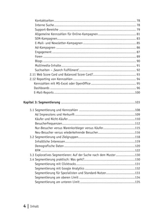 Kontaktseiten .................................................................................. 78
         Interne Suche .................................................................................. 78
         Support-Bereiche ............................................................................. 79
         Allgemeine Kennzahlen für Online-Kampagnen ...................................... 81
         SEM-Kampagnen............................................................................... 83
         E-Mail- und Newsletter-Kampagnen ..................................................... 85
         Ad-Kampagnen ................................................................................ 86
         Engagement .................................................................................... 87
         Foren ............................................................................................. 89
         Blogs ............................................................................................. 90
         Multimedia-Inhalte ........................................................................... 91
         Suchseiten – ‚Search Fulfillment‘ ......................................................... 92
     2.11 Web Score Card und Balanced Score Card?........................................... 93
     2.12 Reporting von Kennzahlen ............................................................... 94
        Kennzahlen mit MS-Excel oder OpenOffice ............................................. 95
        Dashboards ...................................................................................... 96
        E-Mail-Reports .................................................................................100

Kapitel 3: Segmentierung ..........................................................................103

     3.1 Segmentierung und Kennzahlen ........................................................108
         Ad Impressions und Herkunft ............................................................109
         Käufer und Nicht-Käufer ...................................................................110
         Besucherfrequenzen .........................................................................112
         Nur-Besucher versus Warenkorbleger versus Käufer................................115
         Neu-Besucher versus wiederkehrende Besucher .....................................116
     3.2 Segmentierung und Zielgruppen.........................................................118
         Inhaltliche Interessen ......................................................................119
         Demografische Daten .......................................................................120
         RFM ..............................................................................................122
     3.3 Exploratives Segmentieren: Auf der Suche nach dem Muster ...................130
     3.4 Segmentierung praktisch: Was geht?...................................................130
         Segmentierung mit Clicktracks ...........................................................131
         Segmentierung mit Google Analytics ..................................................132
         Segmentierung für Spezialisten und Standard-Nutzer.............................133
         Segmentierung am oberen Limit ........................................................134
         Segmentierung am unteren Limit .......................................................135




4 | Inhalt
 