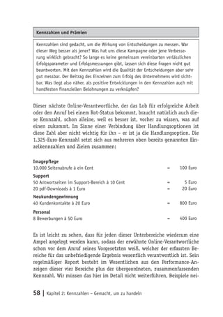 Kennzahlen und Prämien

 Kennzahlen sind gedacht, um die Wirkung von Entscheidungen zu messen. War
 dieser Weg besser als jener? Was hat uns diese Kampagne oder jene Verbesse-
 rung wirklich gebracht? So lange es keine gemeinsam vereinbarten verlässlichen
 Erfolgsparameter und Erfolgsmessungen gibt, lassen sich diese Fragen nicht gut
 beantworten. Mit den Kennzahlen wird die Qualität der Entscheidungen aber sehr
 gut messbar. Der Beitrag des Einzelnen zum Erfolg des Unternehmens wird sicht-
 bar. Was liegt also näher, als positive Entwicklungen in den Kennzahlen auch mit
 handfesten finanziellen Belohnungen zu verknüpfen?


Dieser nächste Online-Verantwortliche, der das Lob für erfolgreiche Arbeit
oder den Anruf bei einem Rot-Status bekommt, braucht natürlich auch die-
se Kennzahl, schon alleine, weil es besser ist, vorher zu wissen, was auf
einen zukommt. Im Sinne einer Verbindung über Handlungsoptionen ist
diese Zahl aber nicht wichtig für ihn – er ist ja die Handlungsoption. Die
1.325-Euro-Kennzahl setzt sich aus mehreren oben bereits genannten Ein-
zelkennzahlen und Zielen zusammen:

Imagepflege
10.000 Seitenabrufe à ein Cent                                     =      100 Euro
Support
50 Antwortseiten im Support-Bereich á 10 Cent                      =        5 Euro
20 pdf-Downloads à 1 Euro                                          =       20 Euro
Neukundengewinnung
40 Kundenkontakte à 20 Euro                                        =      800 Euro
Personal
8 Bewerbungen à 50 Euro                                            =      400 Euro


Es ist leicht zu sehen, dass für jeden dieser Unterbereiche wiederum eine
Ampel angelegt werden kann, sodass der erwähnte Online-Verantwortliche
schon vor dem Anruf seines Vorgesetzten weiß, welcher der erfassten Be-
reiche für das unbefriedigende Ergebnis wesentlich verantwortlich ist. Sein
regelmäßiger Report besteht im Wesentlichen aus den Performance-An-
zeigen dieser vier Bereiche plus der übergeordneten, zusammenfassenden
Kennzahl. Wir müssen das hier im Detail nicht weiterführen, Beispiele nei-


58 | Kapitel 2: Kennzahlen – Gemacht, um zu handeln
 