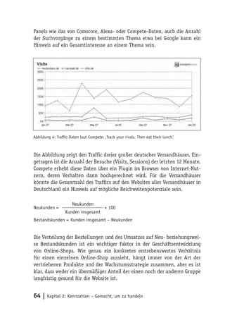 Panels wie das von Comscore, Alexa- oder Compete-Daten, auch die Anzahl
der Suchvorgänge zu einem bestimmten Thema etwa bei Google kann ein
Hinweis auf ein Gesamtinteresse an einem Thema sein.




Abbildung 4: Trafﬁc-Daten laut Compete: ‚Track your rivals. Then eat their lunch.‘



Die Abbildung zeigt den Traffic dreier großer deutscher Versandhäuser. Ein-
getragen ist die Anzahl der Besuche (Visits, Sessions) der letzten 12 Monate.
Compete erhebt diese Daten über ein Plugin im Browser von Internet-Nut-
zern, deren Verhalten dann hochgerechnet wird. Für die Versandhäuser
könnte die Gesamtzahl des Traffics auf den Websites aller Versandhäuser in
Deutschland ein Hinweis auf mögliche Reichweitenpotenziale sein.

                      Neukunden
Neukunden =                              × 100
                  Kunden insgesamt
Bestandskunden = Kunden insgesamt – Neukunden


Die Verteilung der Bestellungen und des Umsatzes auf Neu- beziehungswei-
se Bestandskunden ist ein wichtiger Faktor in der Geschäftsentwicklung
von Online-Shops. Wie genau ein konkretes erstrebenswertes Verhältnis
für einen einzelnen Online-Shop aussieht, hängt immer von der Art der
vertriebenen Produkte und der Wachstumsstrategie zusammen, aber es ist
klar, dass weder ein übermäßiger Anteil der einen noch der anderen Gruppe
langfristig gesund für die Website ist.


64 | Kapitel 2: Kennzahlen – Gemacht, um zu handeln
 