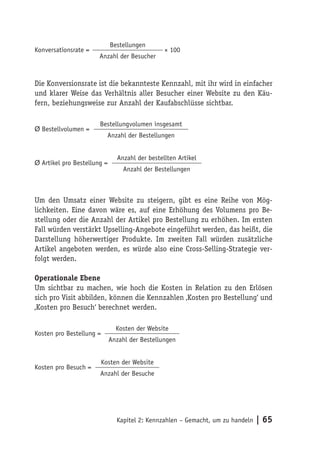 Bestellungen
Konversationsrate =                             × 100
                       Anzahl der Besucher



Die Konversionsrate ist die bekannteste Kennzahl, mit ihr wird in einfacher
und klarer Weise das Verhältnis aller Besucher einer Website zu den Käu-
fern, beziehungsweise zur Anzahl der Kaufabschlüsse sichtbar.

                       Bestellungvolumen insgesamt
Ø Bestellvolumen =
                            Anzahl der Bestellungen


                               Anzahl der bestellten Artikel
Ø Artikel pro Bestellung =
                                 Anzahl der Bestellungen



Um den Umsatz einer Website zu steigern, gibt es eine Reihe von Mög-
lichkeiten. Eine davon wäre es, auf eine Erhöhung des Volumens pro Be-
stellung oder die Anzahl der Artikel pro Bestellung zu erhöhen. Im ersten
Fall würden verstärkt Upselling-Angebote eingeführt werden, das heißt, die
Darstellung höherwertiger Produkte. Im zweiten Fall würden zusätzliche
Artikel angeboten werden, es würde also eine Cross-Selling-Strategie ver-
folgt werden.

Operationale Ebene
Um sichtbar zu machen, wie hoch die Kosten in Relation zu den Erlösen
sich pro Visit abbilden, können die Kennzahlen ‚Kosten pro Bestellung‘ und
‚Kosten pro Besuch‘ berechnet werden.

                               Kosten der Website
Kosten pro Bestellung =
                             Anzahl der Bestellungen


                          Kosten der Website
Kosten pro Besuch =
                       Anzahl der Besuche




                               Kapitel 2: Kennzahlen – Gemacht, um zu handeln   | 65
 