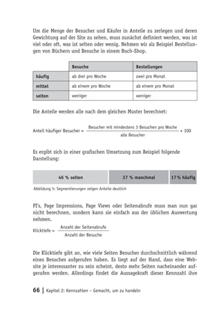 Um die Menge der Besucher und Käufer in Anteile zu zerlegen und deren
Gewichtung auf der Site zu sehen, muss zunächst definiert werden, was ist
viel oder oft, was ist selten oder wenig. Nehmen wir als Beispiel Bestellun-
gen von Büchern und Besuche in einem Buch-Shop.

                     Besuche                            Bestellungen

 häufig              ab drei pro Woche                  zwei pro Monat

 mittel              ab einem pro Woche                 ab einem pro Monat

 selten              weniger                            weniger


Die Anteile werden alle nach dem gleichen Muster berechnet:

                               Besucher mit mindestens 3 Besuchen pro Woche
Anteil häufiger Besucher =                                                    × 100
                                                alle Besucher


Es ergibt sich in einer grafischen Umsetzung zum Beispiel folgende
Darstellung:


               46 % selten                       37 % manchmal           17 % häufig

Abbildung 5: Segmentierungen zeigen Anteile deutlich



PI‘s, Page Impressions, Page Views oder Seitenabrufe muss man nun gar
nicht berechnen, sondern kann sie einfach aus der üblichen Auswertung
nehmen.
               Anzahl der Seitenabrufe
Klicktiefe =
                 Anzahl der Besuche


Die Klicktiefe gibt an, wie viele Seiten Besucher durchschnittlich während
eines Besuches aufgerufen haben. Es liegt auf der Hand, dass eine Web-
site je interessanter zu sein scheint, desto mehr Seiten nacheinander auf-
gerufen werden. Allerdings findet die Aussagekraft dieser Kennzahl ihre


66 | Kapitel 2: Kennzahlen – Gemacht, um zu handeln
 