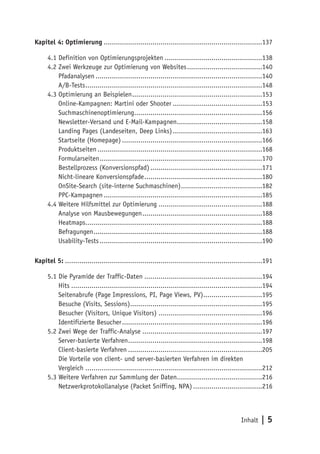 Kapitel 4: Optimierung ..............................................................................137

      4.1 Definition von Optimierungsprojekten ................................................138
      4.2 Zwei Werkzeuge zur Optimierung von Websites .....................................140
          Pfadanalysen ..................................................................................140
          A/B-Tests .......................................................................................148
      4.3 Optimierung an Beispielen ................................................................153
          Online-Kampagnen: Martini oder Shooter ............................................153
          Suchmaschinenoptimierung...............................................................156
          Newsletter-Versand und E-Mail-Kampagnen..........................................158
          Landing Pages (Landeseiten, Deep Links) ............................................163
          Startseite (Homepage) .....................................................................166
          Produktseiten .................................................................................168
          Formularseiten ................................................................................170
          Bestellprozess (Konversionspfad) .......................................................171
          Nicht-lineare Konversionspfade ..........................................................180
          OnSite-Search (site-interne Suchmaschinen) ........................................182
          PPC-Kampagnen ..............................................................................185
      4.4 Weitere Hilfsmittel zur Optimierung ...................................................188
          Analyse von Mausbewegungen ...........................................................188
          Heatmaps.......................................................................................188
          Befragungen ...................................................................................188
          Usability-Tests ................................................................................190

Kapitel 5: .................................................................................................191

      5.1 Die Pyramide der Traffic-Daten ..........................................................194
          Hits ..............................................................................................194
          Seitenabrufe (Page Impressions, PI, Page Views, PV).............................195
          Besuche (Visits, Sessions).................................................................195
          Besucher (Visitors, Unique Visitors) ...................................................196
          Identifizierte Besucher .....................................................................196
      5.2 Zwei Wege der Traffic-Analyse ...........................................................197
          Server-basierte Verfahren ..................................................................198
          Client-basierte Verfahren ..................................................................205
          Die Vorteile von client- und server-basierten Verfahren im direkten
          Vergleich .......................................................................................212
      5.3 Weitere Verfahren zur Sammlung der Daten..........................................216
          Netzwerkprotokollanalyse (Packet Sniffing, NPA) ..................................216



                                                                                                 Inhalt   |5
 