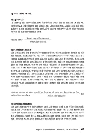 Operationale Ebene

Ads pro Visit
So wichtig die Konversionsrate für Online-Shops ist, so zentral ist die An-
zahl der Ad Impressions pro Besuch für Content-Sites. Es ist nicht die end-
gültige, allein-entscheidende Zahl, aber an ihr kann vor allem klar werden,
worum es auf der Website geht.

                   Anzahl der Ad Impressions
Ads pro Visit =
                       Anzahl der Besuche


Besuchsfrequenzen
Die Ermittlung der Besuchsfrequenzen dient einem anderen Zweck als die
der Besuchshäufigkeiten. Bei den Häufigkeiten wird festgestellt, dass Be-
sucher durchschnittlich zehn Mal pro Monat die Seite besuchen, dies kann
ein Hinweis auf die Loyalität der Besucher sein. Bei den Besuchsfrequenzen
geht es eher darum, wie oft wie viele Besucher in einem bestimmten Zeit-
raum eine Seite besuchen: Zum Beispiel kommen 10 Prozent der Besucher
mehrmals stündlich, 40 Prozent besuchen die Seite einmal täglich, der Rest
kommt weniger oft. Tagesaktuelle Content-Sites wechseln ihre Inhalte oft
viele Male während eines Tages – und die Frage stellt sich: Wenn wir zehn
Mal täglich den Inhalt wechseln, aber an 90 Prozent der Besucher diese
Inhalte völlig vorbeigehen, ist die Produktion der Inhalte dann eigentlich
sinnvoll?

Anteil der Besucher mit mehr- Anzahl der Besucher mit mehr als 2 Besuchen pro Tag
                                                                                    × 100
maligem Besuch pro Tag =                    Anzahl aller Besucher


Registrierungsraten
Die Abonnenten von Newslettern und RSS-Feeds sind aller Wahrscheinlich-
keit nach treuere Leser als Nicht-Abonnenten. Nicht nur ist die Bestellung
selbst ein Ausdruck der Bestätigung für die Inhalte der Website, dazu bietet
die Ansprache über die E-Mail-Adresse auch einen (von der Site aus gese-
hen) aktiven Kanal zum Leser, der zusätzlich genutzt werden kann.



                              Kapitel 2: Kennzahlen – Gemacht, um zu handeln        | 69
 
