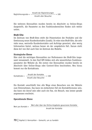 Anzahl der Registrierungen
Registrierungsrate =                                 × 100
                          Anzahl aller Besucher



Die weiteren Kennzahlen wurden bereits im Abschnitt zu Online-Shops
dargestellt, die Parameter zu den Funktionsbereichen finden sich weiter
unten.

BtoB-Site
Im Zentrum von BtoB-Sites steht die Präsentation der Produkte und die
Gewinnung neuer Kundenkontakte (Leads). So wäre eine BtoB-Site, die sehr
viele neue, wertvolle Kundenkontakte und Aufträge generiert, aber wenig
Information bietet, weitaus besser als der umgekehrte Fall. Darum steht
diese Art von Ziel auch hier im Zentrum des Modells.

Strategische Ebene
Hier sind die wichtigen Kennzahlen zur Performance der BtoB-Site insge-
samt versammelt. In den fünf KPI bilden sich alle wesentlichen Funktions-
parameter der Website ab. Die ersten vier Kennzahlen wurden bereits im
Abschnitt über Online-Shops oder Content-Sites beschrieben. Neu hinzu
kommt nur die Kontaktrate.

                 Anzahl der Kontakte
Kontaktrate =                            × 100
                 Anzahl aller Besucher


Ein Kontakt umschließt hier alle Wege eines Besuchers von der Website
zum Unternehmen. Das kann im einfachsten Fall ein Kontaktformular sein,
das kann ein Anruf sein oder auch ein Fax, ein Besuch, was immer gerade
angemessen erscheint.

Operationale Ebene

                       Wert aller über das Online-Angebote gewonnene Kontakte
Wert pro Kontakt =
                                         Anzahl der Kontakte




70 | Kapitel 2: Kennzahlen – Gemacht, um zu handeln
 