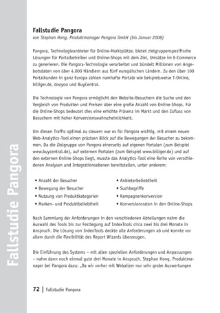 Fallstudie Pangora
                     von Stephan Hong, Produktmanager Pangora GmbH (bis Januar 2008)

                     Pangora, Technologieanbieter für Online-Marktplätze, bietet zielgruppenspezifische
                     Lösungen für Portalbetreiber und Online-Shops mit dem Ziel, Umsätze im E-Commerce
                     zu generieren. Die Pangora-Technologie verarbeitet und bündelt Millionen von Ange-
                     botsdaten von über 4.000 Händlern aus fünf europäischen Ländern. Zu den über 100
                     Portalkunden in ganz Europa zählen namhafte Portale wie beispielsweise T-Online,
                     billiger.de, dooyoo und BuyCentral.

                     Die Technologie von Pangora ermöglicht den Website-Besuchern die Suche und den
                     Vergleich von Produkten und Preisen über eine große Anzahl von Online-Shops. Für
                     die Online-Shops bedeutet dies eine erhöhte Präsenz im Markt und den Zufluss von
                     Besuchern mit hoher Konversionswahrscheinlichkeit.

                     Um diesen Traffic optimal zu steuern war es für Pangora wichtig, mit einem neuen
                     Web-Analytics-Tool einen präzisen Blick auf die Bewegungen der Besucher zu bekom-
                     men. Da die Zielgruppe von Pangora einerseits auf eigenen Portalen (zum Beispiel
Fallstudie Pangora




                     www.buycentral.de), auf externen Portalen (zum Beispiel www.billiger.de) und auf
                     den externen Online-Shops liegt, musste das Analytics-Tool eine Reihe von verschie-
                     denen Analysen und Integrationsebenen bereitstellen, unter anderem:


                      • Anzahl der Besucher                    • Anbieterbeliebtheit
                      • Bewegung der Besucher                  • Suchbegriffe
                      • Nutzung von Produktkategorien          • Kampagnenkonversion
                      • Marken- und Produktbeliebtheit         • Konversionsraten in den Online-Shops

                     Nach Sammlung der Anforderungen in den verschiedenen Abteilungen nahm die
                     Auswahl des Tools bis zur Festlegung auf IndexTools circa zwei bis drei Monate in
                     Anspruch. Die Lösung von IndexTools deckte alle Anforderungen ab und konnte vor
                     allem durch die Flexibilität des Report Wizards überzeugen.


                     Die Einführung des Systems – mit allen speziellen Anforderungen und Anpassungen
                     – nahm dann noch einmal gute drei Monate in Anspruch. Stephan Hong, Produktma-
                     nager bei Pangora dazu: „Da wir vorher mit Webalizer nur sehr grobe Auswertungen




                     72 | Fallstudie Pangora
 