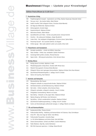 BusinessVillage – Update your Knowledge!


www.BusinessVillage.de   Edition Praxis.Wissen je 21,80 Euro *

                         n Persönlicher Erfolg
                         559   Projektmanagement kompakt – Systematisch zum Erfolg, Stephan Kasperczyk; Alexander Scheel
                         583   Free your mind – Das kreative Selbst, Albert Metzler
                         596   Endlich frustfrei! Chefs erfolgreich führen, Christiane Drühe-Wienholt
                         604   Die Magie der Effektivität, Stéphane Etrillard
                         620   Zeitmanagement, Annette Geiger
                         624   Gesprächsrhetorik, Stéphane Etrillard
                         631   Alternatives Denken, Albert Metzler
                         646   Geschäftsbriefe und E-Mails – Schnell und professionell, Irmtraud Schmitt
                         721   Intuition – Die unbewusste Intelligenz, Jürgen Wunderlich
                         733   Limbic Mind – Die intelligente Schlagfertigkeit, Christine Lehner; Sabine Weihe
                         743   Presenting Yourself – Der souveräne Auftritt, Eva Ruppert
                         754   Einfach gesagt – Wenn jeder plötzlich zuhört und versteht, Oliver Groß


                         n Präsentieren und konzipieren
                         590   Konzepte ausarbeiten – schnell und effektiv, Sonja Klug
                         632   Texte schreiben – Einfach, klar, verständlich, Günther Zimmermann
                         635   Schwierige Briefe perfekt schreiben, Michael Brückner
                         625   Speak Limbic – Wirkungsvoll präsentieren, Anita Hermann-Ruess


                         n Richtig führen
                         555   Richtig führen ist einfach, Matthias K. Hettl
                         614   Mitarbeitergespräche richtig führen, Annelies Helff; Miriam Gross
                         616   Plötzlich Führungskraft, Christiane Drühe-Wienholt
                         629   Erfolgreich Führen durch gelungene Kommunikation, Stéphane Etrillard; Doris Marx-Ruhland
                         638   Zukunftstrend Mitarbeiterloyalität, 2. Auﬂage, Anne M. Schüller
                         643   Führen mit Coaching, Ruth Hellmich


                         n Vertrieb und Verkaufen
                         479   Messemarketing, Elke Clausen
                         561   Erfolgreich verkaufen an anspruchsvolle Kunden, Stéphane Etrillard
                         562   Vertriebsmotivation und Vertriebssteuerung, Stéphane Etrillard
                         606   Sell Limbic – Einfach verkaufen, Anita Hermann-Ruess
                         619   Erfolgreich verhandeln, erfolgreich verkaufen , Anne M. Schüller
                         647   Erfolgsfaktor Eventmarketing, Melanie von Graeve
                         664   Best-Selling – Verkaufen an die jungen Alten, Stéphane Etrillard
                         668   Mystery Shopping, Ralf Deckers; Gerd Heinemann
                         726   Sog-Selling – Einfach unwiderstehlich verkaufen, Stéphane Etrillard
                         753   Zukunftstrend Empfehlungsmarketing, 2. Auﬂage, Anne M. Schüller
                         759   Events und Veranstaltungen professionell managen, 2. Auﬂage, Melanie von Graeve

                         n PR und Kommunikation
                         478   Kundenzeitschriften, Thomas Schmitz
                         549   Professionelles Brieﬁng – Marketing und Kommunikation mit Substanz, Klaus Schmidbauer
                         557   Krisen PR – Alles eine Frage der Taktik, Frank Wilmes
                         569   Professionelle Pressearbeit , Annemike Meyer
                         594   1×1 für Online-Redakteure und Online-Texter, Saim Rolf Alkan
                         595   Interne Kommunikation. Schnell und effektiv, Caroline Niederhaus
                         653   Public Relations, Hajo Neu, Jochen Breitwieser
                         691   Wie Proﬁs Sponsoren gewinnen, 2. Auﬂage, Roland Bischof
 