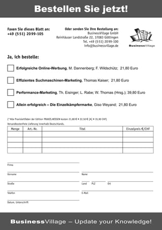 Bestellen Sie jetzt!

Faxen Sie dieses Blatt an:                       Oder senden Sie Ihre Bestellung an:
+49 (5 51) 20 99-105                                              BusinessVillage GmbH
                                            Reinhäuser Landstraße 22, 37083 Göttingen
                                                              Tel. +49 (5 51) 20 99-100
                                                               info@businessvillage.de               BusinessVillage



Ja, ich bestelle:

          Erfolgreiche Online-Werbung, M. Dannenberg; F. Wildschütz; 21,80 Euro


          Efﬁzientes Suchmaschinen-Marketing, Thomas Kaiser; 21,80 Euro


          Performance-Marketing, Th. Eisinger; L. Rabe; W. Thomas (Hrsg.); 39,80 Euro


          Allein erfolgreich – Die Einzelkämpfermarke, Giso Weyand; 21,80 Euro


(* Alle Praxisleitfäden der Edition PRAXIS.WISSEN kosten 21,80 € • 22,50 € [A] • 35,90 CHF)
Versandkostenfreie Lieferung innerhalb Deutschlands.
   Menge          Art.-Nr.                                       Titel                              Einzelpreis €/CHF




Firma


Vorname                                                            Name


Straße                                                             Land     PLZ               Ort


Telefon                                                            E-Mail


Datum, Unterschrift




  BusinessVillage – Update your Knowledge!
 