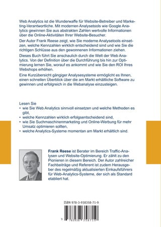Web Analytics ist die Wunderwaffe für Website-Betreiber und Marke-
ting-Verantwortliche. Mit modernen Analysetools wie Google Ana-
lytics gewinnen Sie aus abstrakten Zahlen wertvolle Informationen
über die Online-Aktivitäten Ihrer Website-Besucher.
Der Autor Frank Reese zeigt, wie Sie moderne Analysetools einset-
zen, welche Kennzahlen wirklich entscheidend sind und wie Sie die
richtigen Schlüsse aus den gewonnenen Informationen ziehen.
Dieses Buch führt Sie anschaulich durch die Welt der Web Ana-
lytics. Von der Definition über die Durchführung bis hin zur Opti-
mierung lernen Sie, worauf es ankommt und wie Sie den ROI Ihres
Webshops erhöhen.
Eine Kurzübersicht gängiger Analysesysteme ermöglicht es Ihnen,
einen schnellen Überblick über die am Markt erhältliche Software zu
gewinnen und erfolgreich in die Webanalyse einzusteigen.




Lesen Sie
• wie Sie Web Analytics sinnvoll einsetzen und welche Methoden es
  gibt,
• welche Kennzahlen wirklich erfolgsentscheidend sind,
• wie Sie Suchmaschinenmarketing und Online-Werbung für mehr
  Umsatz optimieren sollten,
• welche Analytics-Systeme momentan am Markt erhältlich sind.




                Frank Reese ist Berater im Bereich Traffic-Ana-
                lysen und Website-Optimierung. Er zählt zu den
                Pionieren in diesem Bereich. Der Autor zahlreicher
                Fachbeiträge und Referent ist zudem Herausge-
                ber des regelmäßig aktualisierten Einkaufsführers
                für Web-Analytics-Systeme, der sich als Standard
                etabliert hat.




                            ISBN 978-3-938358-71-9



                        9      783938   358719
 