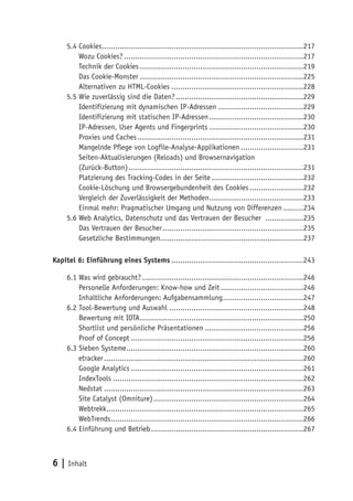 5.4 Cookies..........................................................................................217
         Wozu Cookies? ................................................................................217
         Technik der Cookies .........................................................................219
         Das Cookie-Monster .........................................................................225
         Alternativen zu HTML-Cookies ...........................................................228
     5.5 Wie zuverlässig sind die Daten? .........................................................229
         Identifizierung mit dynamischen IP-Adressen ......................................229
         Identifizierung mit statischen IP-Adressen ..........................................230
         IP-Adressen, User Agents und Fingerprints ..........................................230
         Proxies und Caches ..........................................................................231
         Mangelnde Pflege von Logfile-Analyse-Applikationen ............................231
         Seiten-Aktualisierungen (Reloads) und Browsernavigation
         (Zurück-Button) ..............................................................................231
         Platzierung des Tracking-Codes in der Seite .........................................232
         Cookie-Löschung und Browsergebundenheit des Cookies ........................232
         Vergleich der Zuverlässigkeit der Methoden ..........................................233
         Einmal mehr: Pragmatischer Umgang und Nutzung von Differenzen .........234
     5.6 Web Analytics, Datenschutz und das Vertrauen der Besucher .................235
         Das Vertrauen der Besucher ...............................................................235
         Gesetzliche Bestimmungen................................................................237

Kapitel 6: Einführung eines Systems ...........................................................243

     6.1 Was wird gebraucht? ........................................................................246
         Personelle Anforderungen: Know-how und Zeit .....................................246
         Inhaltliche Anforderungen: Aufgabensammlung ....................................247
     6.2 Tool-Bewertung und Auswahl ............................................................248
         Bewertung mit IOTA .........................................................................250
         Shortlist und persönliche Präsentationen ............................................256
         Proof of Concept .............................................................................256
     6.3 Sieben Systeme ...............................................................................260
         etracker .........................................................................................260
         Google Analytics .............................................................................261
         IndexTools .....................................................................................262
         Nedstat .........................................................................................263
         Site Catalyst (Omniture) ...................................................................264
         Webtrekk........................................................................................265
         WebTrends ......................................................................................266
     6.4 Einführung und Betrieb ....................................................................267



6 | Inhalt
 
