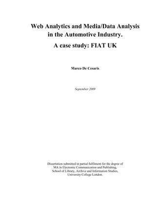 Web Analytics and Media/Data Analysis
in the Automotive Industry.
A case study: FIAT UK
Marco De Cesaris
September 2009
Dissertation submitted in partial fulfilment for the degree of
MA in Electronic Communication and Publishing,
School of Library, Archive and Information Studies,
University College London.
 
