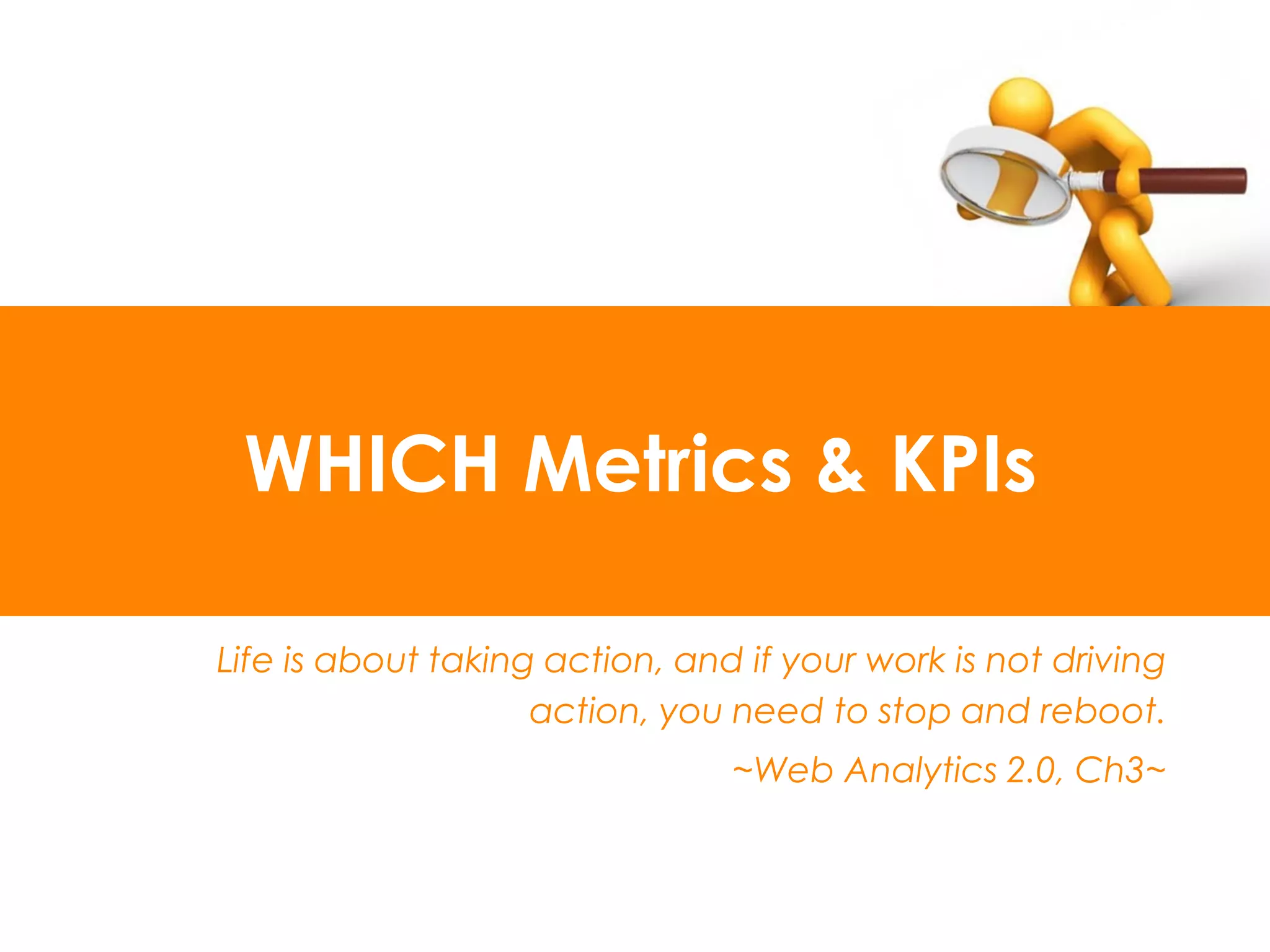 WHICH Metrics & KPIs

Life is about taking action, and if your work is not driving
                    action, you need to stop and reboot.
                                ~Web Analytics 2.0, Ch3~
 