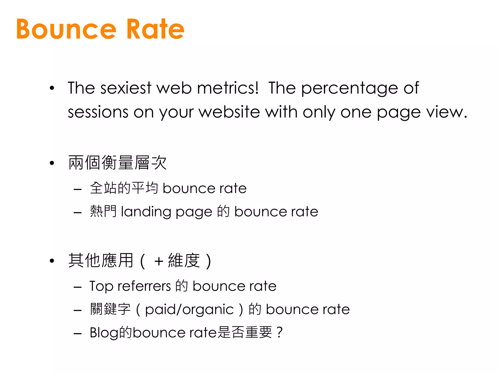 Bounce Rate
  • The sexiest web metrics! The percentage of
    sessions on your website with only one page view.


  • 兩個衡量層次
     – 全站的平均 bounce rate
     – 熱門 landing page 的 bounce rate


  • 其他應用（＋維度）
     – Top referrers 的 bounce rate
     – 關鍵字（paid/organic）的 bounce rate
     – Blog的bounce rate是否重要？
 