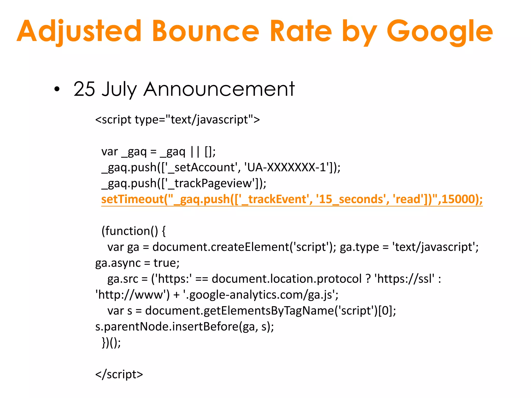 Adjusted Bounce Rate by Google
  • 25 July Announcement
     <script type="text/javascript">

      var _gaq = _gaq || [];
      _gaq.push(['_setAccount', 'UA-XXXXXXX-1']);
      _gaq.push(['_trackPageview']);
      setTimeout("_gaq.push(['_trackEvent', '15_seconds', 'read'])",15000);

      (function() {
        var ga = document.createElement('script'); ga.type = 'text/javascript';
     ga.async = true;
        ga.src = ('https:' == document.location.protocol ? 'https://ssl' :
     'http://www') + '.google-analytics.com/ga.js';
        var s = document.getElementsByTagName('script')[0];
     s.parentNode.insertBefore(ga, s);
      })();

     </script>
 