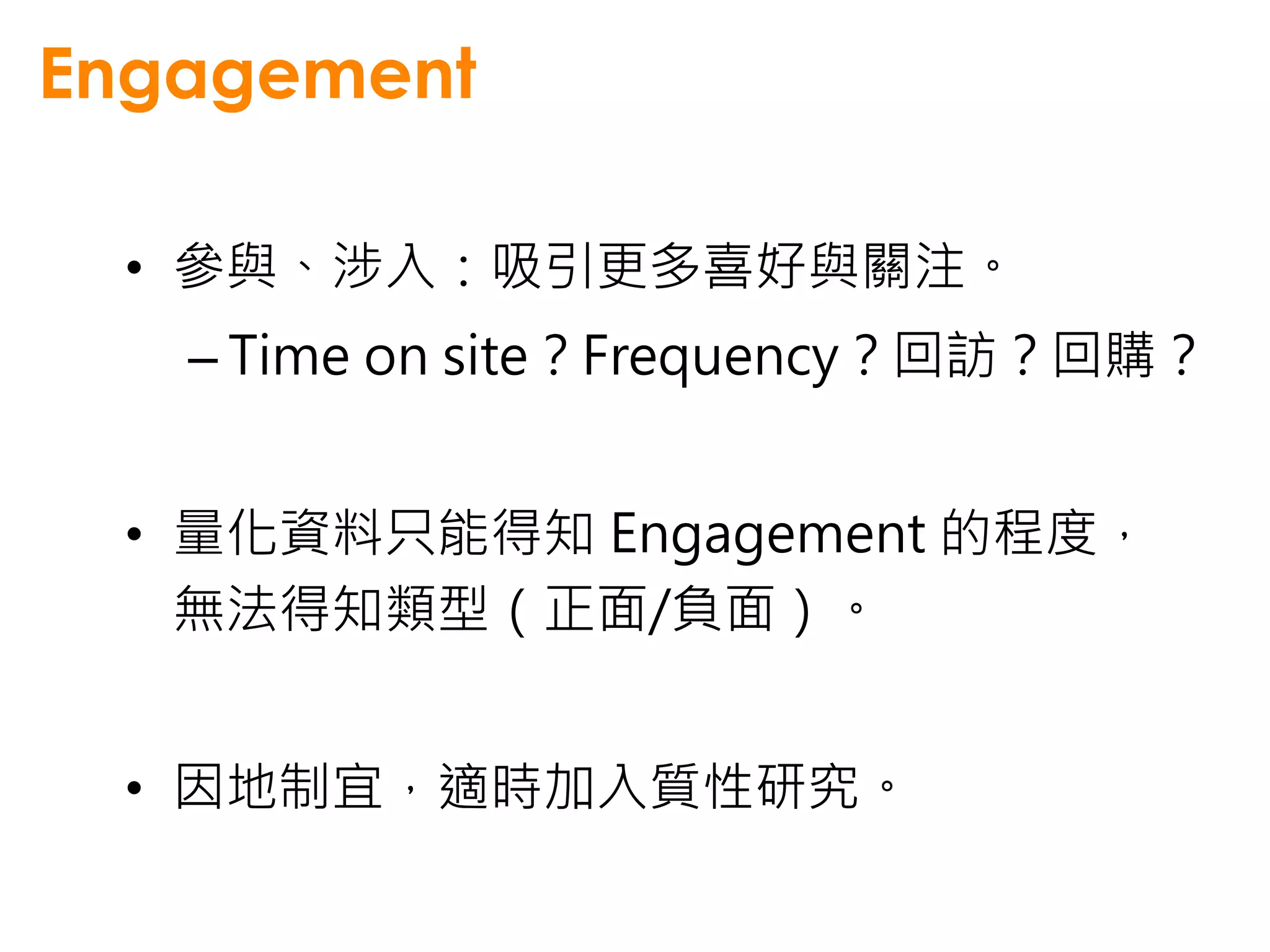 Engagement

 • 參與、涉入：吸引更多喜好與關注。
   – Time on site？Frequency？回訪？回購？


 • 量化資料只能得知 Engagement 的程度，
   無法得知類型（正面/負面）。


 • 因地制宜，適時加入質性研究。
 
