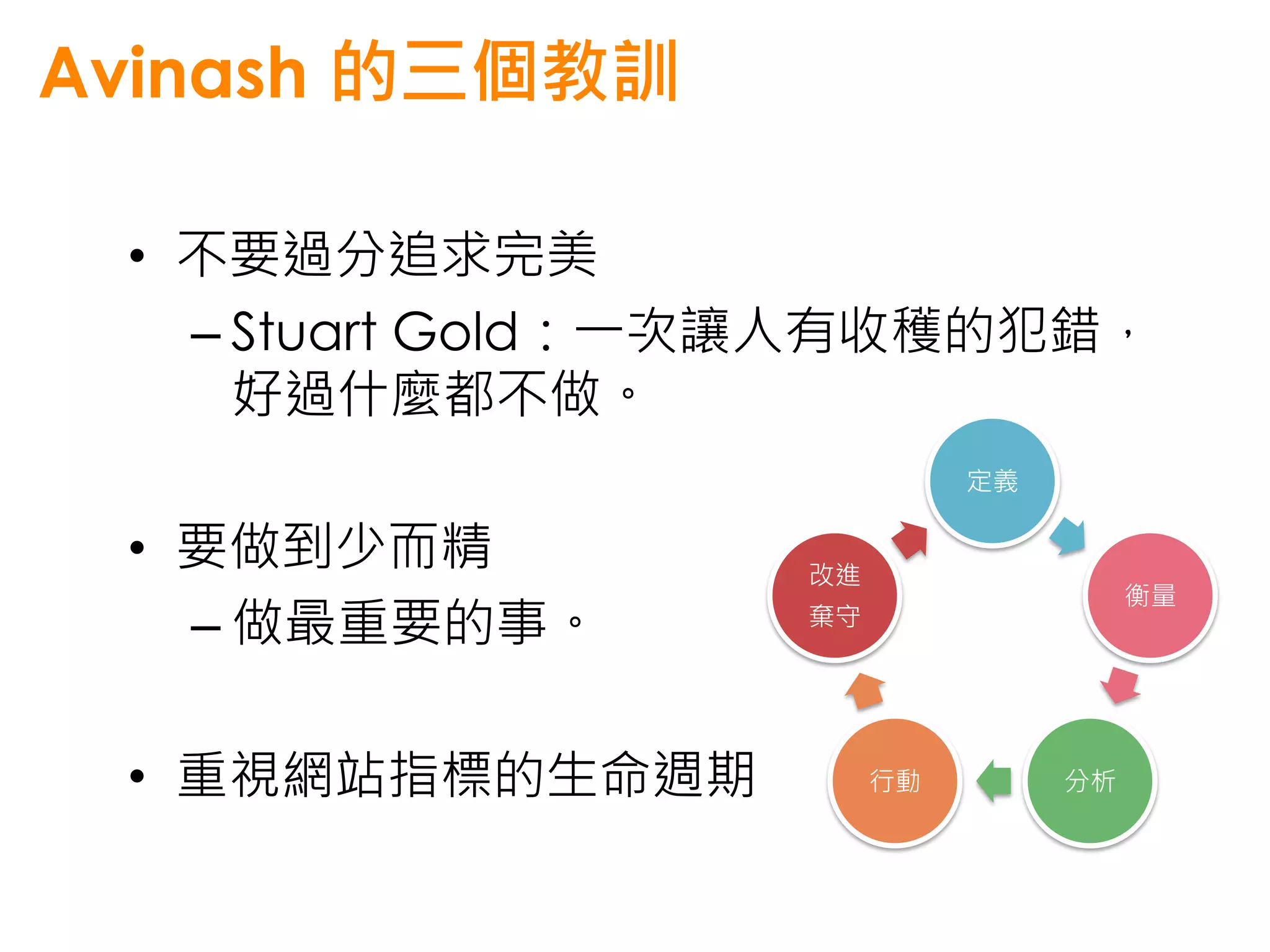 Avinash 的三個教訓

 • 不要過分追求完美
   – Stuart Gold：一次讓人有收穫的犯錯，
     好過什麼都不做。
                            定義

 • 要做到少而精         改進
                                      衡量
   – 做最重要的事。      棄守




 • 重視網站指標的生命週期         行動        分析
 