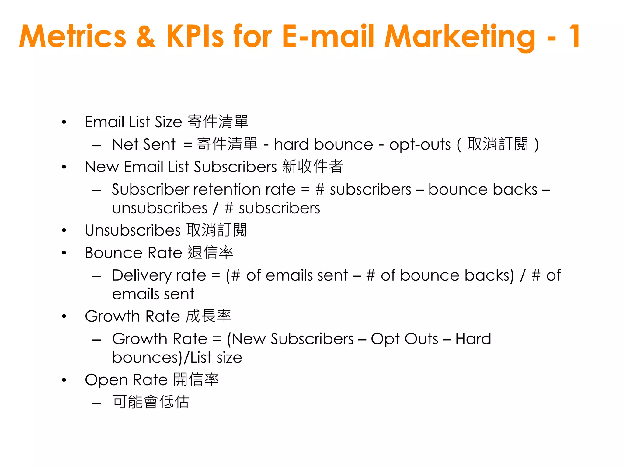 Metrics & KPIs for E-mail Marketing - 1

  •   Email List Size 寄件清單
       – Net Sent ＝寄件清單－hard bounce－opt-outs（取消訂閱）
  •   New Email List Subscribers 新收件者
       – Subscriber retention rate = # subscribers – bounce backs –
         unsubscribes / # subscribers
  •   Unsubscribes 取消訂閱
  •   Bounce Rate 退信率
       – Delivery rate = (# of emails sent – # of bounce backs) / # of
         emails sent
  •   Growth Rate 成長率
       – Growth Rate = (New Subscribers – Opt Outs – Hard
         bounces)/List size
  •   Open Rate 開信率
       – 可能會低估
 